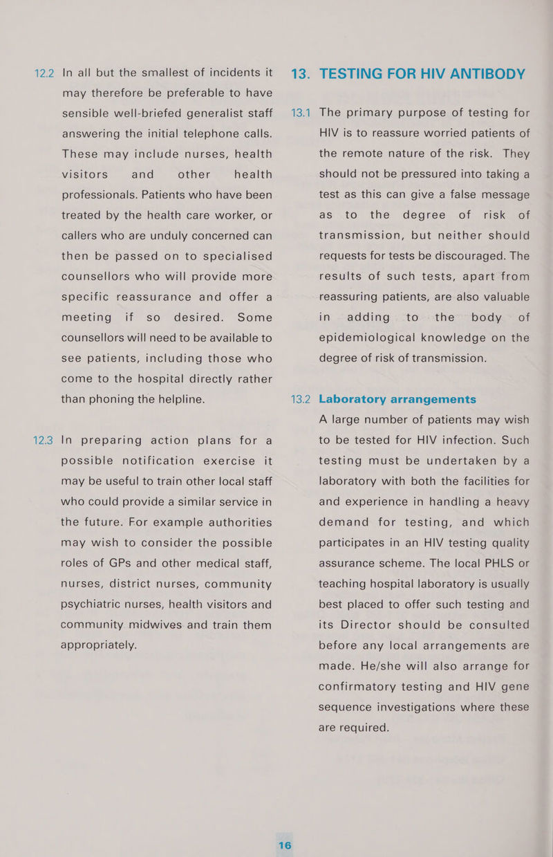 12.2 IZ 5 In ail but the smallest of incidents it may therefore be preferable to have sensible well-briefed generalist staff answering the initial telephone calls. These may include nurses, health health professionals. Patients who have been visitors and other treated by the health care worker, or callers who are unduly concerned can then be passed on to specialised counsellors who will provide more specific reassurance and offer a meeting if so desired. Some counsellors will need to be available to see patients, including those who come to the hospital directly rather than phoning the helpline. In preparing action plans for a possible notification exercise it may be useful to train other local staff who could provide a similar service in the future. For example authorities may wish to consider the possible roles of GPs and other medical staff, nurses, district nurses, community psychiatric nurses, health visitors and community. midwives. and train them appropriately. 13. 134 ev 16 TESTING FOR HIV ANTIBODY The primary purpose of testing for HIV is to reassure worried patients of the remote nature of the risk. They should not be pressured into taking a test as this can give a false message as to the degree of risk of transmission, but neither should requests for tests be discouraged. The results of such tests, apart from reassuring patients, are also valuable the body ~ of epidemiological knowledge on the in. adding to degree of risk of transmission. Laboratory arrangements A large number of patients may wish to be tested for HIV infection. Such testing must be undertaken by a laboratory with both the facilities for and experience in handling a heavy demand for testing, and which participates in an HIV testing quality assurance scheme. The local PHLS or teaching hospital laboratory is usually best placed to offer such testing and its Director should be consulted before any local arrangements are made. He/she will also arrange for confirmatory testing and HIV gene sequence investigations where these are required.