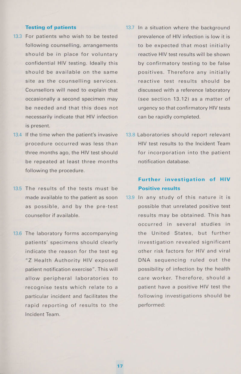 13.3 13.4 13.5 13.6 Testing of patients For patients who wish to be tested following counselling, arrangements should be in place for voluntary confidential HIV testing. Ideally this should be available on the same site as the counselling services. Counsellors will need to explain that occasionally a second specimen may be needed and that this does not necessarily indicate that HIV infection is present. If the time when the patient’s invasive procedure occurred was less than three months ago, the HIV test should be repeated at least three months following the procedure. The results of the tests must be made available to the patient as soon as possible, and by the pre-test counsellor if available. The laboratory forms accompanying patients’ specimens should clearly indicate the reason for the test eg “Z Health Authority HIV exposed patient notification exercise”. This will allow peripheral laboratories to recognise tests which relate to a particular incident and facilitates the rapid reporting of results to the Incident Team. 13.7 In a situation where the background prevalence of HIV infection is low it is to be expected that most initially reactive HIV test results will be shown by confirmatory testing to be false positives. Therefore any initially reactive test results should be discussed with a reference laboratory (see section 13.12) as a matter of urgency so that confirmatory HIV tests can be rapidly completed. 13:9 HIV test results to the Incident Team for incorporation into the patient notification database. Further investigation of HIV Positive results In any study of this nature it is possible that unrelated positive test results may be obtained. This has studies in occurred in several the United States, but further investigation revealed significant other risk factors for HIV and viral DNA sequencing ruled out the possibility of infection by the health care worker. Therefore, should a patient have a positive HIV test the following investigations should be performed: