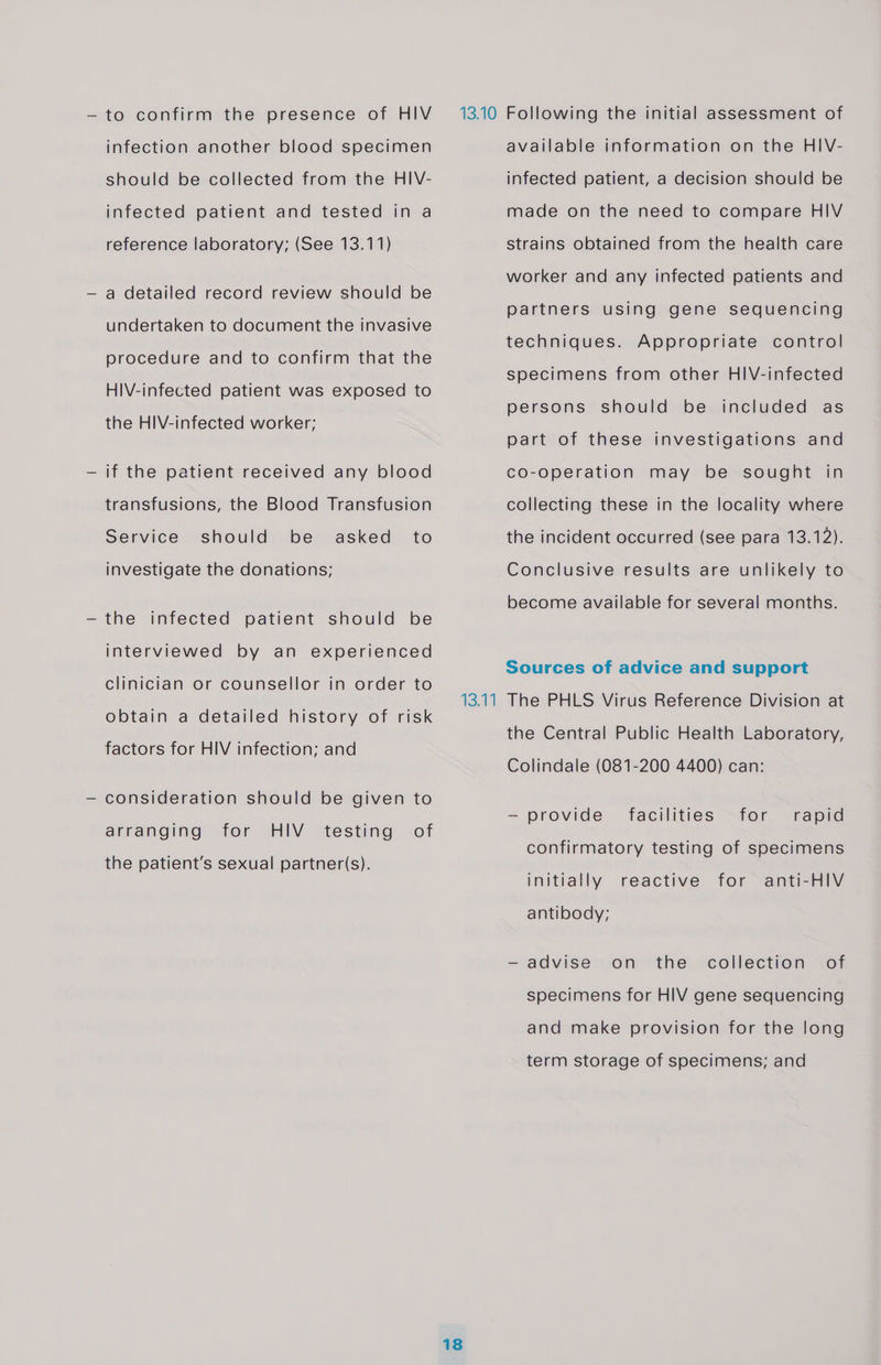 — to confirm the presence of HIV infection another blood specimen should be collected from the HIV- infected patient and tested in a reference laboratory; (See 13.11) — a detailed record review should be undertaken to document the invasive procedure and to confirm that the HiV-infected patient was exposed to the HIV-infected worker; — if the patient received any blood transfusions, the Blood Transfusion should be investigate the donations; Service asked to —the infected patient should be interviewed by an experienced clinician or counsellor in order to obtain a detailed history of risk factors for HIV infection; and — consideration should be given to HIV the patient’s sexual partner(s). arranging for testing of 1894 18 available information on the HIV- infected patient, a decision should be made on the need to compare HIV strains obtained from the health care worker and any infected patients and partners using gene sequencing techniques. Appropriate control specimens from other HIV-infected persons should be included as part of these investigations and co-operation may be sought in collecting these in the locality where the incident occurred (see para 13.12). Conclusive results are unlikely to become available for several months. Sources of advice and support The PHLS Virus Reference Division at the Central Public Health Laboratory, Colindale (081-200 4400) can: — provide facilities for rapid confirmatory testing of specimens initially reactive for anti-HIV antibody; —- advise on the collection of specimens for HIV gene sequencing and make provision for the long term storage of specimens; and