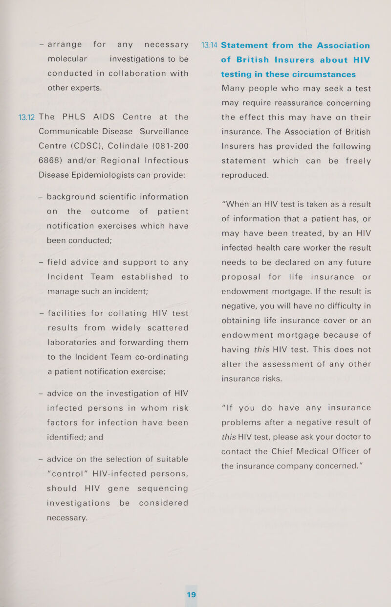 — arrange for any necessary molecular investigations to be conducted in collaboration with other experts. Communicable Disease Surveillance Centre (CDSC), Colindale (081-200 6868) and/or Regional Infectious Disease Epidemiologists can provide: — background scientific information on the outcome of patient notification exercises which have been conducted; — field advice and support to any Incident Team established to manage such an incident; — facilities for collating HIV test results from widely scattered laboratories and forwarding them to the Incident Team co-ordinating a patient notification exercise; — advice on the investigation of HIV infected persons in whom risk factors for infection have been identified; and — advice on the selection of suitable Ha “control” HIV-infected persons, should HIV gene sequencing investigations be considered necessary. of British Insurers about HIV testing in these circumstances Many people who may seek a test may require reassurance concerning the effect this may have on their insurance. The Association of British Insurers has provided the following statement which can be freely reproduced. “When an HIV test is taken as a result of information that a patient has, or may have been treated, by an HIV infected health care worker the result needs to be declared on any future proposal for life insurance or endowment mortgage. If the result is negative, you will have no difficulty in obtaining life insurance cover or an endowment mortgage because of having this HIV test. This does not alter the assessment of any other insurance risks. Wt you de have any insurance problems after a negative result of this HIV test, please ask your doctor to contact the Chief Medical Officer of the insurance company concerned.”