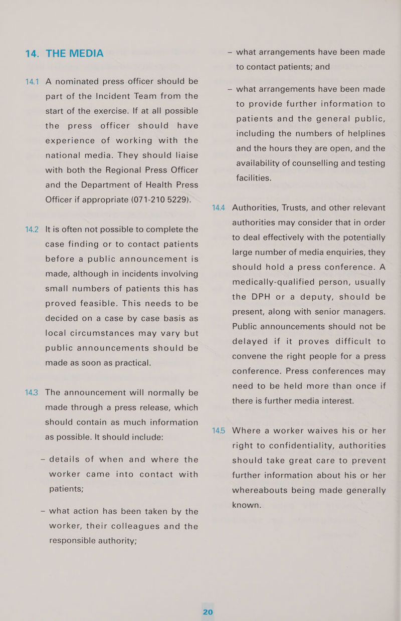 14.1 14.2 143 THE MEDIA A nominated press officer should be part of the Incident Team from the start of the exercise. If at all possible the press officer should have experience of working with the national media. They should liaise with both the Regional Press Officer and the Department of Health Press Officer if appropriate (071-210 5229). It is often not possible to complete the case finding or to contact patients before a public announcement is made, although in incidents involving small numbers of patients this has proved feasible. This needs to be decided on a case by case basis as local circumstances may vary but public announcements should be made as soon as practical. The announcement will normally be made through a press release, which should contain as much information as possible. It should include: — details of when and where the worker came into contact with patients; — what action has been taken by the worker, their colleagues and the responsible authority; 14.4 14.5 20 — what arrangements have been made to contact patients; and what arrangements have been made to provide further information to patients and the general public, including the numbers of helplines and the hours they are open, and the availability of counselling and testing facilities. Authorities, Trusts, and other relevant authorities may consider that in order to deal effectively with the potentially large number of media enquiries, they should hold a press conference. A medically-qualified person, usually the DPH or a deputy, should be present, along with senior managers. Public announcements should not be delayed if it proves difficult to convene the right people for a press conference. Press conferences may need to be held more than once if there is further media interest. Where a worker waives his or her right to confidentiality, authorities should take great care to prevent further information about his or her whereabouts being made generally known.