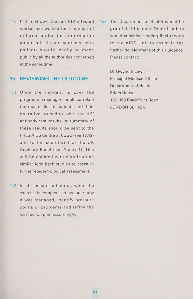 14.6 15.1 15.2 If it is known that an HIV-infected worker has worked for a number of different authorities, information about all his/her contacts with patients should ideally be made public by all the authorities concerned at the same time. REVIEWING THE OUTCOME Once the incident is over the programme manager should correlate the master list of patients and their operative procedure with the HIV antibody test results. A summary of these results should be sent to the PHLS AIDS Centre at CDSC (see 13.12) and to the secretariat of the UK Advisory Panel (see Annex 1). This will be collated with data from all similar look back studies to assist in further epidemiological assessment. In all cases it is helpful, when the exercise is complete, to evaluate how it was managed, identify pressure points or problems and refine the local action plan accordingly. grateful if Incident Team Leaders would consider sending final reports to the AIDS Unit to assist in the further development of this guidance. Please contact: Dr Gwyneth Lewis Principal Medical Officer Department of Health Friars House 157-168 Blackfriars Road LONDON SE1 8EU