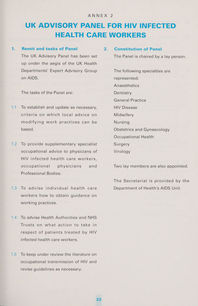 ‘ia lees 1.5 Remit and tasks of Panel The UK Advisory Panel has been set up under the aegis of the UK Health Departments’ Expert Advisory Group on AIDS. The tasks of the Panel are: To establish and update as necessary, criteria on which local advice on modifying work practices can be based. To provide supplementary specialist occupational advice to physicians of HIV infected health care workers, occupational physicians and Professional Bodies. To advise individual health care workers how to obtain guidance on working practices. To advise Health Authorities and NHS Trusts on what action to take in respect of patients treated by HIV infected health care workers. To keep under review the literature on occupational transmission of HIV and revise guidelines as necessary. Constitution of Panel The Panel is chaired by a lay person. The following specialties are represented: Anaesthetics Dentistry General Practice HIV Disease Midwifery Nursing Obstetrics and Gynaecology Occupational Health Surgery Virology Two lay members are also appointed. The Secretariat is provided by the Department of Health’s AIDS Unit.
