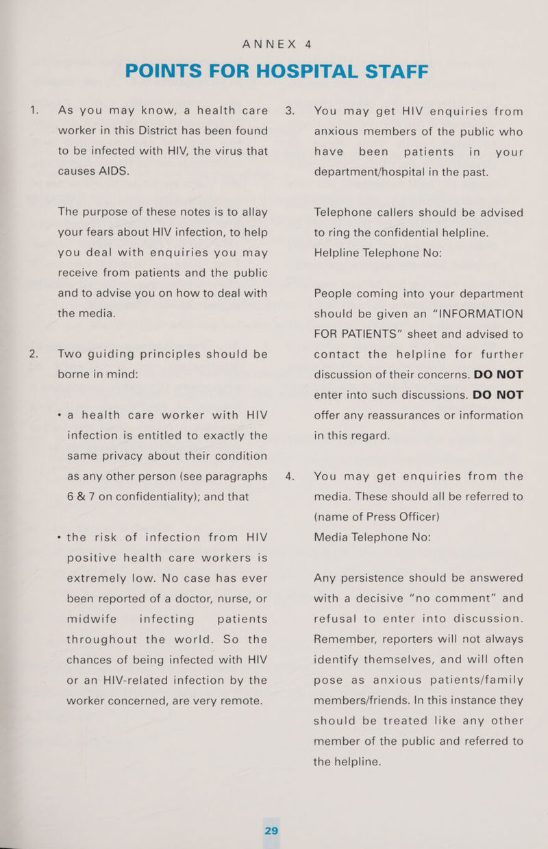 As you may know, a health care worker in this District has been found to be infected with HIV, the virus that causes AIDS. The purpose of these notes is to allay your fears about HIV infection, to help you deal with enquiries you may receive from patients and the public and to advise you on how to deal with the media. Two guiding principles should be borne in mind: * a health care worker with HIV infection is entitled to exactly the same privacy about their condition as any other person (see paragraphs 6 &amp; 7 on confidentiality); and that the risk.of infection from HIV positive health care workers is extremely low. No case has ever been reported of a doctor, nurse, or midwife infecting patients throughout the world. So the chances of being infected with HIV or an HIV-related infection by the worker concerned, are very remote. You may get HIV enquiries from anxious members of the public who have been patients in your department/hospital in the past. Telephone callers should be advised to ring the confidential helpline. Helpline Telephone No: People coming into your department should be given an “INFORMATION FOR PATIENTS” sheet and advised to contact the helpline for further discussion of their concerns. DO NOT enter into such discussions. DO NOT offer any reassurances or information in this regard. You may get enquiries from the media. These should all be referred to (name of Press Officer) Media Telephone No: Any persistence should be answered with a decisive “no comment” and refusal to enter into discussion. Remember, reporters will not always identify themselves, and will often pose as anxious patients/family members/friends. In this instance they should be treated like any other member of the public and referred to the helpline.