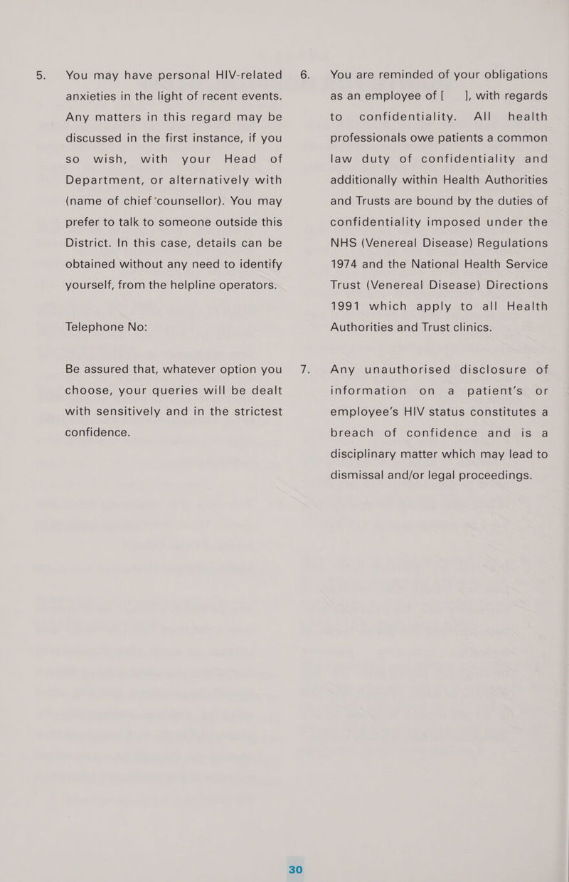 You may have personal HIV-related anxieties in the light of recent events. Any matters in this regard may be discussed in the first instance, if you Head of Department, or alternatively with so wish, with your (name of chief ’counsellor). You may prefer to talk to someone outside this District. In this case, details can be obtained without any need to identify yourself, from the helpline operators. Telephone No: Be assured that, whatever option you choose, your queries will be dealt with sensitively and in the strictest confidence. 30 You are reminded of your obligations ], with regards health as an employee of [ to confidentiality. All professionals owe patients a common law duty of confidentiality and additionally within Health Authorities and Trusts are bound by the duties of confidentiality imposed under the NHS (Venereal Disease) Regulations 1974 and the National Health Service Trust (Venereal Disease) Directions 1991 which apply to all Health Authorities and Trust clinics. Any unauthorised disclosure of information on aé_épatient’s or employee’s HIV status constitutes a breach of confidence and is a disciplinary matter which may lead to dismissal and/or legal proceedings.