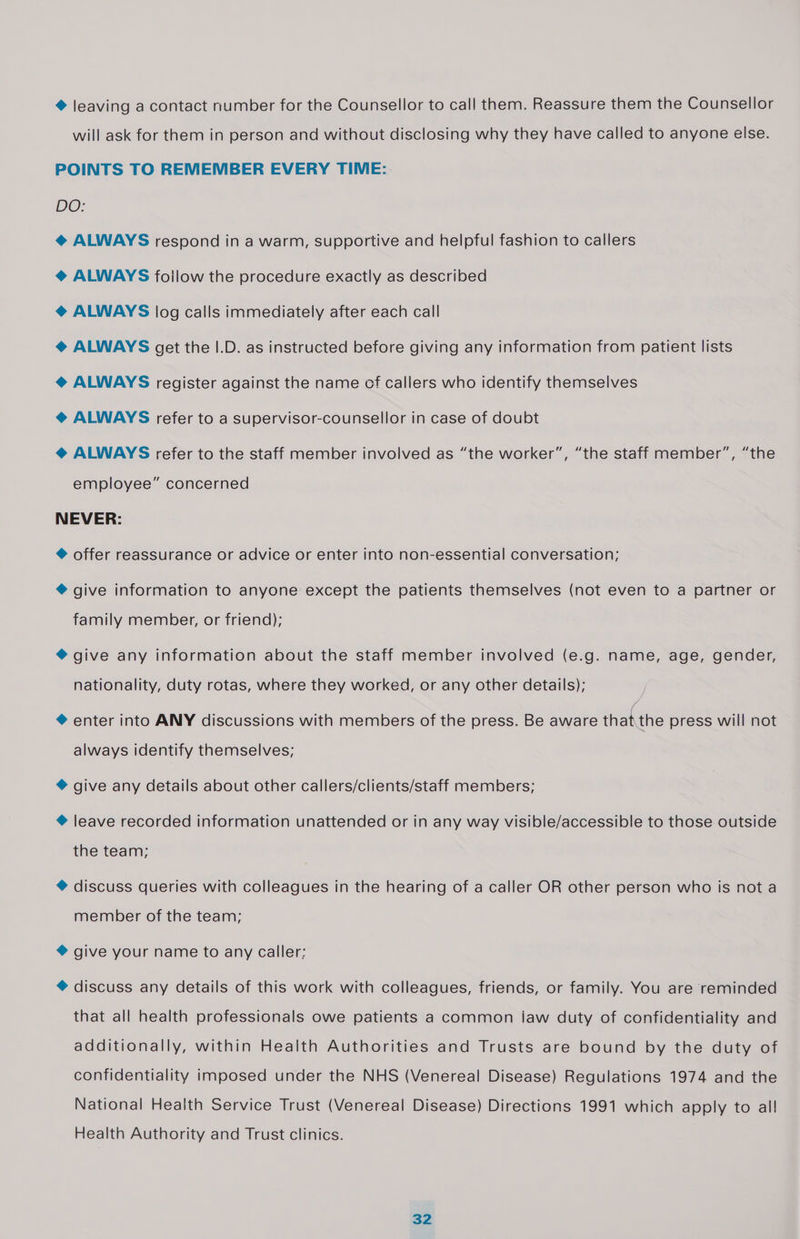 @ leaving a contact number for the Counsellor to call them. Reassure them the Counsellor will ask for them in person and without disclosing why they have called to anyone else. POINTS TO REMEMBER EVERY TIME: DO: @ ALWAYS respond in a warm, supportive and helpful fashion to callers @ ALWAYS follow the procedure exactly as described @ ALWAYS log calls immediately after each call @ ALWAYS get the |.D. as instructed before giving any information from patient lists @ ALWAYS register against the name of callers who identify themselves @ ALWAYS refer to a supervisor-counsellor in case of doubt @ ALWAYS refer to the staff member involved as “the worker”, “the staff member”, “the employee” concerned NEVER: ® offer reassurance or advice or enter into non-essential conversation; ® give information to anyone except the patients themselves (not even to a partner or family member, or friend); @ give any information about the staff member involved (e.g. name, age, gender, nationality, duty rotas, where they worked, or any other details); ® enter into ANY discussions with members of the press. Be aware that the press will not always identify themselves; ® give any details about other callers/clients/staff members; ® leave recorded information unattended or in any way visible/accessible to those outside the team; ® discuss queries with colleagues in the hearing of a caller OR other person who is not a member of the team; ® give your name to any caller; ® discuss any details of this work with colleagues, friends, or family. You are reminded that all health professionals owe patients a common jaw duty of confidentiality and additionally, within Health Authorities and Trusts are bound by the duty of confidentiality imposed under the NHS (Venereal Disease) Regulations 1974 and the National Health Service Trust (Venereal Disease) Directions 1991 which apply to all! Health Authority and Trust clinics.
