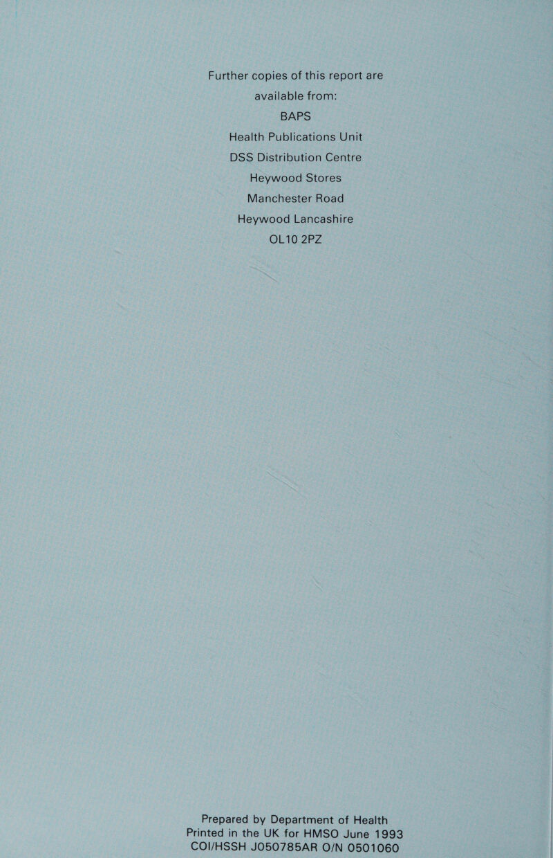 Further copies of this report are available from: BAPS Health Publications Unit DSS Distribution Centre Heywood Stores Manchester Road Heywood Lancashire OLIGO 2PZ Prepared by Department of Health Printed in the UK for HMSO June 1993 COI/HSSH JO50785AR O/N 0501060