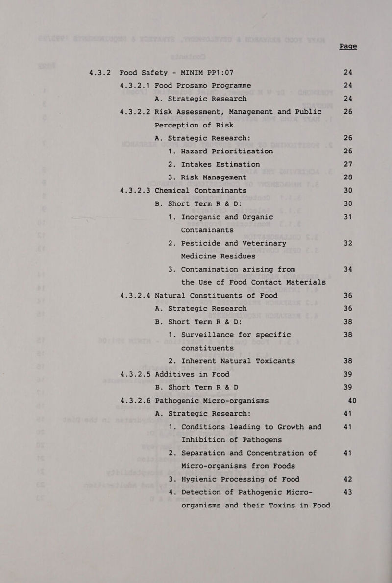 4.3.2 Food Safety - MINIM PP1:07 4.3.2.1 Food Prosamo Programme A. Strategic Research 4.3.2.2 Risk Assessment, Management and Public Perception of Risk A. Strategic Research: 1. Hazard Prioritisation 2. Intakes Estimation 3. Risk Management 4.3.2.3 Chemical Contaminants B. Short Term R &amp; D: 1. Inorganic and Organic Contaminants 2. Pesticide and Veterinary Medicine Residues 3. Contamination arising from the Use of Food Contact Materials 4.3.2.4 Natural Constituents of Food A. Strategic Research B. Short Term R &amp; D: 1. Surveillance for specific constituents 2. Inherent Natural Toxicants 4.3.2.5 Additives in Food B. Short Term R &amp; D 4.3.2.6 Pathogenic Micro-organisms A. Strategic Research: 1. Conditions leading to Growth and Inhibition of Pathogens 2. Separation and Concentration of Micro-organisms from Foods 3. Hygienic Processing of Food 4. Detection of Pathogenic Micro- organisms and their Toxins in Food 32 34 36 36 38 38 38 39 a0 40 41 41 41 42 43