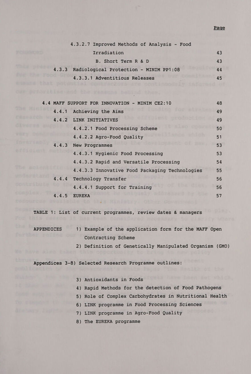 4.3.2.7 Improved Methods of Analysis - Food Irradiation 43 B. Short Term R &amp; D 43 4.3.3 Radiological Protection - MINIM PP1:08 44 4.3.3.1 Adventitious Releases 45 4.4 MAFF SUPPORT FOR INNOVATION - MINIM CE2:10 48 4.4.1 Achieving the Aims 49 4.4.2 LINK INITIATIVES 49 4.4.2.1 Food Processing Scheme 50 4.4.2.2 Agro-Food Quality po 4.4.3 New Programmes a 4.4.3.1 Hygienic Food Processing 53 4.4.3.2 Rapid and Versatile Processing 54 4.4.3.3 Innovative Food Packaging Technologies <p, 4.4.4 Technology Transfer 56 4.4.4.1 Support for Training 56 4.4.5 EUREKA sy * TABLE 1: List of current programmes, review dates &amp; managers APPENDICES 1) Example of the application form for the MAFF Open Contracting Scheme 2) Definition of Genetically Manipulated Organism (GMO) Appendices 3-8) Selected Research Programme outlines: 3) Antioxidants in Foods 4) Rapid Methods for the detection of Food Pathogens 5) Role of Complex Carbohydrates in Nutritional Health 6) LINK programme in Food Processing Sciences 7) LINK programme in Agro-Food Quality 8) The EUREKA programme