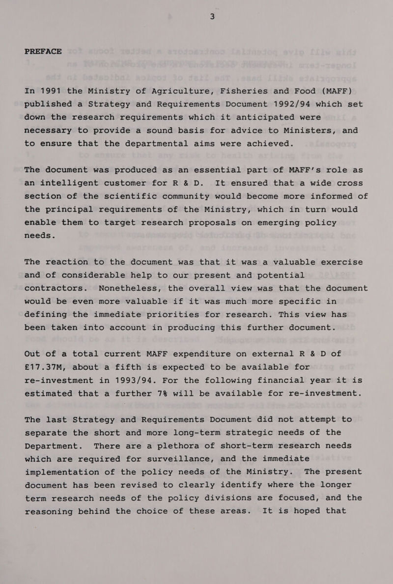 In 1991 the Ministry of Agriculture, Fisheries and Food (MAFF) published a Strategy and Requirements Document 1992/94 which set down the research requirements which it anticipated were necessary to provide a sound basis for advice to Ministers, and to ensure that the departmental aims were achieved. The document was produced as an essential part of MAFF’s role as an intelligent customer for R &amp; D. It ensured that a wide cross section of the scientific community would become more informed of the principal requirements of the Ministry, which in turn would enable them to target research proposals on emerging policy needs. The reaction to the document was that it was a valuable exercise and of considerable help to our present and potential contractors. Nonetheless, the overall view was that the document would be even more valuable if it was much more specific in defining the immediate priorities for research. This view has been taken into account in producing this further document. Out of a total current MAFF expenditure on external R &amp; D of £17.37M, about a fifth is expected to be available for re-investment in 1993/94. For the following financial year it is estimated that a further 7% will be available for re-investment. The last Strategy and Requirements Document did not attempt to separate the short and more long-term strategic needs of the Department. There are a plethora of short-term research needs which are required for surveillance, and the immediate implementation of the policy needs of the Ministry. The present document has been revised to clearly identify where the longer term research needs of the policy divisions are focused, and the reasoning behind the choice of these areas. It is hoped that