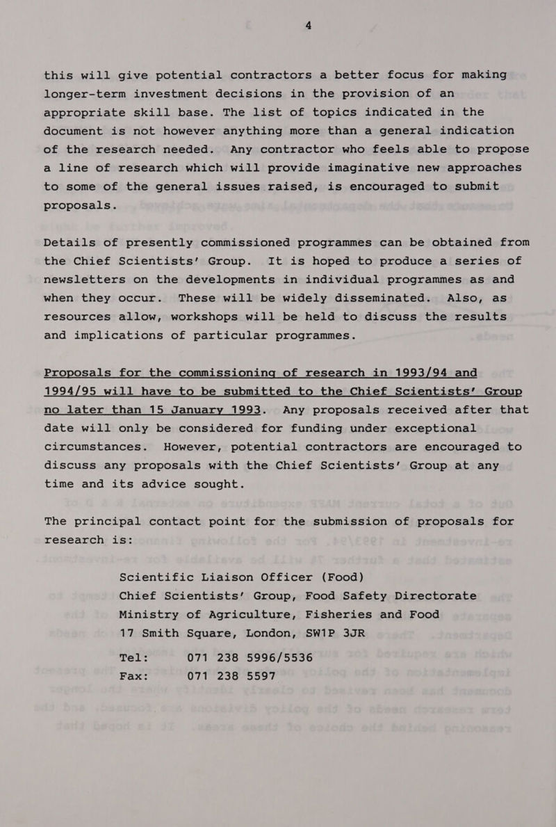 this will give potential contractors a better focus for making longer-term investment decisions in the provision of an appropriate skill base. The list of topics indicated in the document is not however anything more than a general indication of the research needed. Any contractor who feels able to propose a line of research which will provide imaginative new approaches to some of the general issues raised, is encouraged to submit proposals. Details of presently commissioned programmes can be obtained from the Chief Scientists’ Group. It is hoped to produce a series of newsletters on the developments in individual programmes as and when they occur. These will be widely disseminated. Also, as resources allow, workshops will be held to discuss the results and implications of particular programmes. Proposals for the commissioning of research in 1993/94 and 1994/95 will have to be submitted to the Chief Scientists’ Group no later than 15 January 1993. Any proposals received after that date will only be considered for funding under exceptional circumstances. However, potential contractors are encouraged to discuss any proposals with the Chief Scientists’ Group at any time and its advice sought. The principal contact point for the submission of proposals for research is: Scientific Liaison Officer (Food) Chief Scientists’ Group, Food Safety Directorate Ministry of Agriculture, Fisheries and Food 17 Smith Square, London, SW1P 3JR Tel: 071 238 5996/5536 Fax: 071 238 5597
