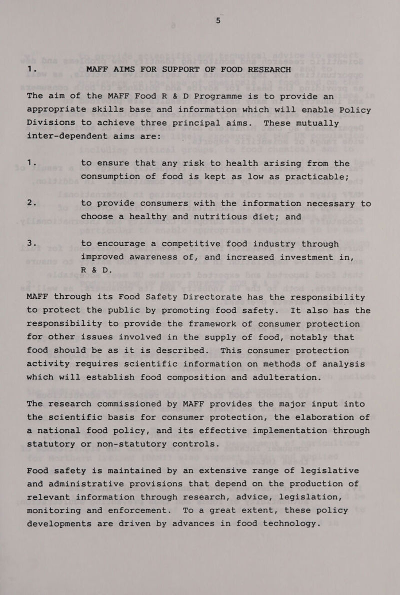 Die MAFF AIMS FOR SUPPORT OF FOOD RESEARCH The aim of the MAFF Food R &amp; D Programme is to provide an appropriate skills base and information which will enable Policy Divisions to achieve three principal aims. These mutually inter-dependent aims are: 13 to ensure that any risk to health arising from the consumption of food is kept as low as practicable; pi. to provide consumers with the information necessary to choose a healthy and nutritious diet; and ce to encourage a competitive food industry through improved awareness of, and increased investment in, R &amp; D. MAFF through its Food Safety Directorate has the responsibility to protect the public by promoting food safety. It also has the responsibility to provide the framework of consumer protection for other issues involved in the supply of food, notably that food should be as it is described. This consumer protection activity requires scientific information on methods of analysis which will establish food composition and adulteration. The research commissioned by MAFF provides the major input into the scientific basis for consumer protection, the elaboration of a national food policy, and its effective implementation through statutory or non-statutory controls. Food safety is maintained by an extensive range of legislative and administrative provisions that depend on the production of relevant information through research, advice, legislation, monitoring and enforcement. To a great extent, these policy developments are driven by advances in food technology.