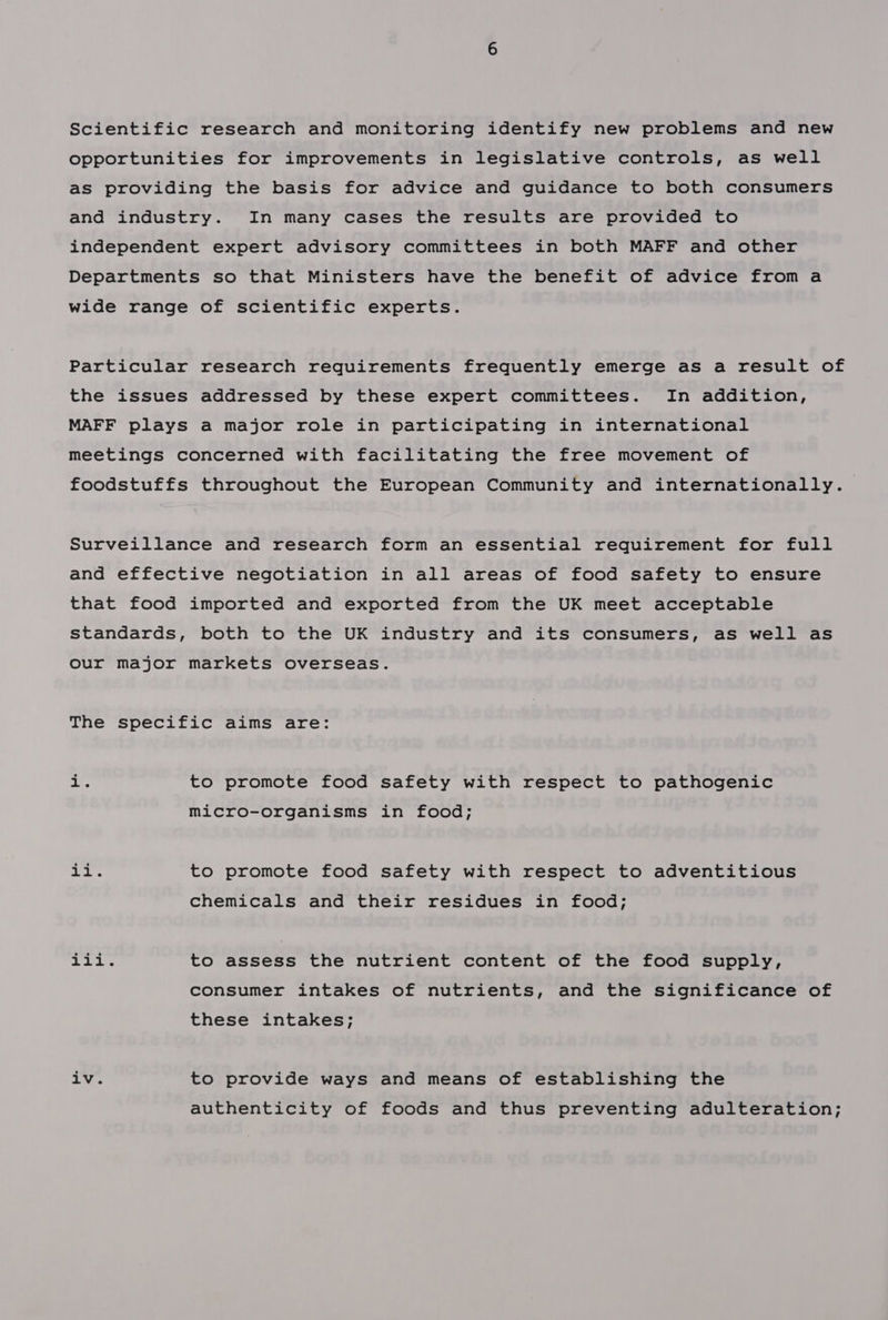 Scientific research and monitoring identify new problems and new opportunities for improvements in legislative controls, as well as providing the basis for advice and guidance to both consumers and industry. In many cases the results are provided to independent expert advisory committees in both MAFF and other Departments so that Ministers have the benefit of advice from a wide range of scientific experts. Particular research requirements frequently emerge as a result of the issues addressed by these expert committees. In addition, MAFF plays a major role in participating in international meetings concerned with facilitating the free movement of foodstuffs throughout the European Community and internationally. Surveillance and research form an essential requirement for full and effective negotiation in all areas of food safety to ensure that food imported and exported from the UK meet acceptable standards, both to the UK industry and its consumers, as well as our major markets overseas. The specific aims are: ts to promote food safety with respect to pathogenic micro-organisms in food; go ag to promote food safety with respect to adventitious chemicals and their residues in food; a ip lye to assess the nutrient content of the food supply, consumer intakes of nutrients, and the significance of these intakes; iv. to provide ways and means of establishing the authenticity of foods and thus preventing adulteration;