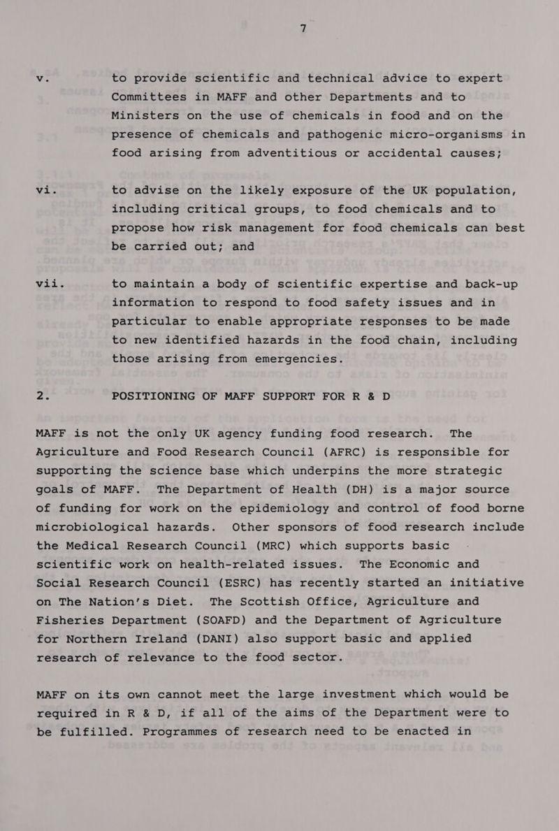 Vv. to provide scientific and technical advice to expert Committees in MAFF and other Departments and to Ministers on the use of chemicals in food and on the presence of chemicals and pathogenic micro-organisms in food arising from adventitious or accidental causes; Mt doe to advise on the likely exposure of the UK population, including critical groups, to food chemicals and to propose how risk management for food chemicals can best be carried out; and Vid ¢ to maintain a body of scientific expertise and back-up information to respond to food safety issues and in particular to enable appropriate responses to be made to new identified hazards in the food chain, including those arising from emergencies. ae POSITIONING OF MAFF SUPPORT FOR R &amp; D MAFF is not the only UK agency funding food research. The Agriculture and Food Research Council (AFRC) is responsible for supporting the science base which underpins the more strategic goals of MAFF. The Department of Health (DH) is a major source of funding for work on the epidemiology and control of food borne microbiological hazards. Other sponsors of food research include the Medical Research Council (MRC) which supports basic scientific work on health-related issues. The Economic and Social Research Council (ESRC) has recently started an initiative on The Nation’s Diet. The Scottish Office, Agriculture and Fisheries Department (SOAFD) and the Department of Agriculture for Northern Ireland (DANI) also support basic and applied research of relevance to the food sector. MAFF on its own cannot meet the large investment which would be required in R &amp; D, if all of the aims of the Department were to be fulfilled. Programmes of research need to be enacted in