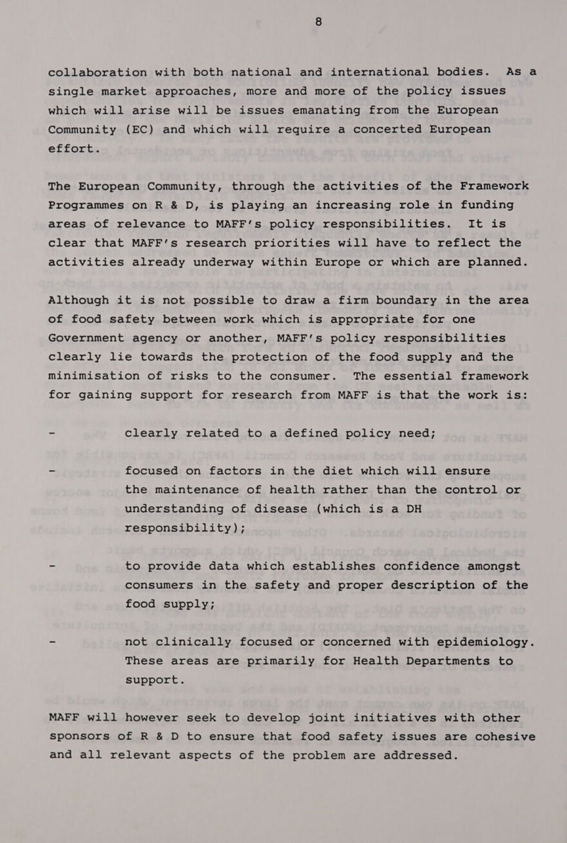 collaboration with both national and international bodies. Asa single market approaches, more and more of the policy issues which will arise will be issues emanating from the European Community (EC) and which will require a concerted European effort. The European Community, through the activities of the Framework Programmes on R &amp; D, is playing an increasing role in funding areas of relevance to MAFF’s policy responsibilities. It is Clear that MAFF’s research priorities will have to reflect the activities already underway within Europe or which are planned. Although it is not possible to draw a firm boundary in the area of food safety between work which is appropriate for one Government agency or another, MAFF’s policy responsibilities clearly lie towards the protection of the food supply and the minimisation of risks to the consumer. The essential framework for gaining support for research from MAFF is that the work is: - clearly related to a defined policy need; - focused on factors in the diet which will ensure the maintenance of health rather than the control or understanding of disease (which is a DH responsibility); - to provide data which establishes confidence amongst consumers in the safety and proper description of the food supply; ~ not clinically focused or concerned with epidemiology. These areas are primarily for Health Departments to Support. MAFF will however seek to develop joint initiatives with other sponsors of R &amp; D to ensure that food safety issues are cohesive and all relevant aspects of the problem are addressed.