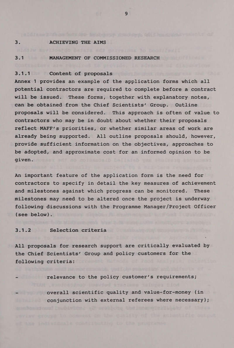 3% ACHIEVING THE AIMS 3.1 MANAGEMENT OF COMMISSIONED RESEARCH 3Sta1 Content of proposals Annex 1 provides an example of the application forms which all potential contractors are required to complete before a contract will be issued. These forms, together with explanatory notes, can be obtained from the Chief Scientists’ Group. Outline proposals will be considered. This approach is often of value to contractors who may be in doubt about whether their proposals reflect MAFF’s priorities, or whether similar areas of work are already being supported. All outline proposals should, however, provide sufficient information on the objectives, approaches to be adopted, and approximate cost for an informed opinion to be given. An important feature of the application form is the need for contractors to specify in detail the key measures of achievement and milestones against which progress can be monitored. These milestones may need to be altered once the project is underway following discussions with the Programme Manager/Project Officer (see below). Bt 132 Selection criteria All proposals for research support are critically evaluated by the Chief Scientists’ Group and policy customers for the following criteria: ~ relevance to the policy customer’s requirements; ~ overall scientific quality and value-for-money (in conjunction with external referees where necessary) ;