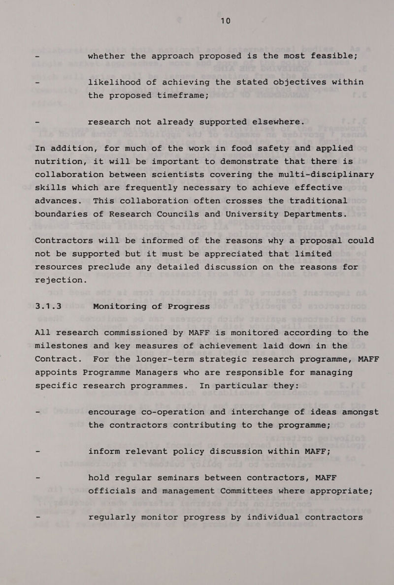 - whether the approach proposed is the most feasible; - likelihood of achieving the stated objectives within the proposed timeframe; ~ research not already supported elsewhere. In addition, for much of the work in food safety and applied nutrition, it will be important to demonstrate that there is collaboration between scientists covering the multi-disciplinary skills which are frequently necessary to achieve effective advances. This collaboration often crosses the traditional boundaries of Research Councils and University Departments. Contractors will be informed of the reasons why a proposal could not be supported but it must be appreciated that limited resources preclude any detailed discussion on the reasons for rejection. BW3: Monitoring of Progress All research commissioned by MAFF is monitored according to the milestones and key measures of achievement laid down in the Contract. For the longer-term strategic research programme, MAFF appoints Programme Managers who are responsible for managing specific research programmes. In particular they: - encourage co-operation and interchange of ideas amongst the contractors contributing to the programme; ~ inform relevant policy discussion within MAFF; - hold regular seminars between contractors, MAFF officials and management Committees where appropriate; - regularly monitor progress by individual contractors