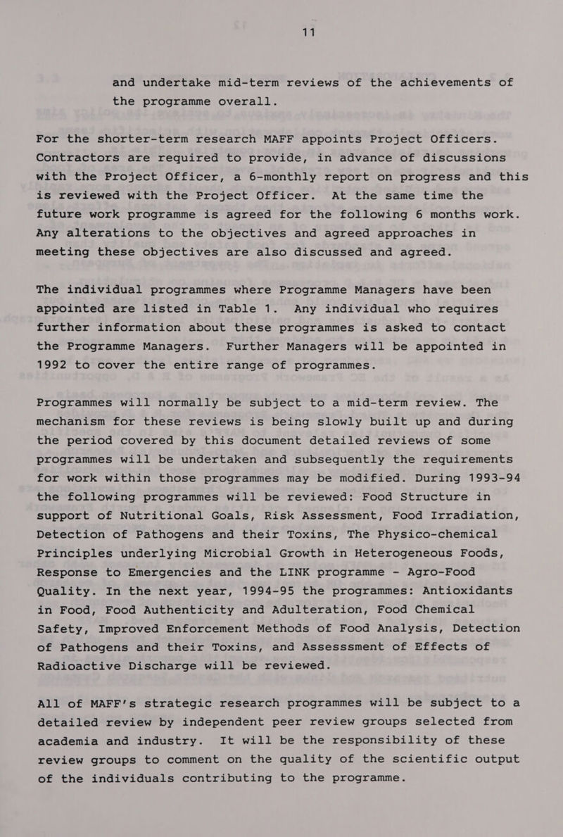 and undertake mid-term reviews of the achievements of the programme overall. For the shorter-term research MAFF appoints Project Officers. Contractors are required to provide, in advance of discussions with the Project Officer, a 6-monthly report on progress and this is reviewed with the Project Officer. At the same time the future work programme is agreed for the following 6 months work. Any alterations to the objectives and agreed approaches in meeting these objectives are also discussed and agreed. The individual programmes where Programme Managers have been appointed are listed in Table 1. Any individual who requires further information about these programmes is asked to contact the Programme Managers. Further Managers will be appointed in 1992 to cover the entire range of programmes. Programmes will normally be subject to a mid-term review. The mechanism for these reviews is being slowly built up and during the period covered by this document detailed reviews of some programmes will be undertaken and subsequently the requirements for work within those programmes may be modified. During 1993-94 the following programmes will be reviewed: Food Structure in support of Nutritional Goals, Risk Assessment, Food Irradiation, Detection of Pathogens and their Toxins, The Physico-chemical Principles underlying Microbial Growth in Heterogeneous Foods, Response to Emergencies and the LINK programme - Agro-Food Quality. In the next year, 1994-95 the programmes: Antioxidants in Food, Food Authenticity and Adulteration, Food Chemical Safety, Improved Enforcement Methods of Food Analysis, Detection of Pathogens and their Toxins, and Assesssment of Effects of Radioactive Discharge will be reviewed. All of MAFF’s strategic research programmes will be subject to a detailed review by independent peer review groups selected from academia and industry. It will be the responsibility of these review groups to comment on the quality of the scientific output of the individuals contributing to the programme.