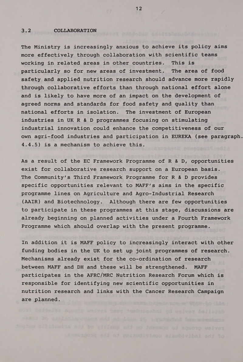 aie COLLABORATION The Ministry is increasingly anxious to achieve its policy aims more effectively through collaboration with scientific teams working in related areas in other countries. This is particularly so for new areas of investment. The area of food safety and applied nutrition research should advance more rapidly through collaborative efforts than through national effort alone and is likely to have more of an impact on the development of agreed norms and standards for food safety and quality than national efforts in isolation. The investment of European industries in UK R &amp; D programmes focusing on stimulating industrial innovation could enhance the competitiveness of our own agri-food industries and participation in EUREKA (see paragraph. 4.4.5) is a mechanism to achieve this. As a result of the EC Framework Programme of R &amp; D, opportunities exist for collaborative research support on a European basis. The Community’s Third Framework Programme for R &amp; D provides specific opportunities relevant to MAFF’s aims in the specific programme lines on Agriculture and Agro-Industrial Research (AAIR) and Biotechnology. Although there are few opportunities to participate in these programmes at this stage, discussions are already beginning on planned activities under a Fourth Framework Programme which should overlap with the present programme. In addition it is MAFF policy to increasingly interact with other funding bodies in the UK to set up joint programmes of research. Mechanisms already exist for the co-ordination of research between MAFF and DH and these will be strengthened. MAFF participates in the AFRC/MRC Nutrition Research Forum which is responsible for identifying new scientific opportunities in nutrition research and links with the Cancer Research Campaign are planned.