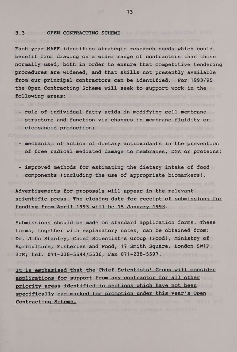a3 SiS OPEN CONTRACTING SCHEME Each year MAFF identifies strategic research needs which could benefit from drawing on a wider range of contractors than those normally used, both in order to ensure that competitive tendering procedures are widened, and that skills not presently available from our principal contractors can be identified. For 1993/95 the Open Contracting Scheme will seek to support work in the following areas: - role of individual fatty acids in modifying cell membrane structure and function via changes in membrane fluidity or eicosanoid production; - mechanism of action of dietary antioxidants in the prevention of free radical mediated damage to membranes, DNA or proteins; - improved methods for estimating the dietary intake of food components (including the use of appropriate biomarkers). Advertisements for proposals will appear in the relevant scientific press. The closing date for receipt of submissions for funding from April 1993 will be 15 January 1993. Submissions should be made on standard application forms. These forms, together with explanatory notes, can be obtained from: Dr. John Stanley, Chief Scientist’s Group (Food), Ministry of Agriculture, Fisheries and Food, 17 Smith Square, London SW1P 3JR; tel. 071-238-5544/5536, Fax 071-238-5597. It is emphasised that the Chief Scientists’ Group will consider applications for support from any contractor for all other priority areas identified in sections which have not been specifically ear-marked for promotion under this year’s Open Contracting Scheme.