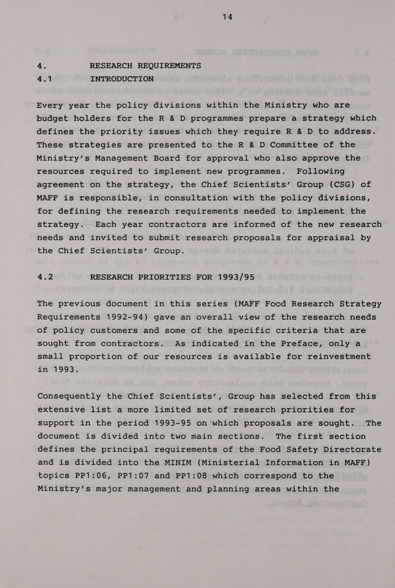 4. RESEARCH REQUIREMENTS 4.1 INTRODUCTION Every year the policy divisions within the Ministry who are budget holders for the R &amp; D programmes prepare a strategy which defines the priority issues which they require R &amp; D to address. These strategies are presented to the R &amp; D Committee of the Ministry’s Management Board for approval who also approve the resources required to implement new programmes. Following agreement on the strategy, the Chief Scientists’ Group (CSG) of MAFF is responsible, in consultation with the policy divisions, for defining the research requirements needed to implement the strategy. Each year contractors are informed of the new research needs and invited to submit research proposals for appraisal by the Chief Scientists’ Group. 4.2 RESEARCH PRIORITIES FOR 1993/95 The previous document in this series (MAFF Food Research Strategy Requirements 1992-94) gave an overall view of the research needs of policy customers and some of the specific criteria that are sought from contractors. As indicated in the Preface, only a small proportion of our resources is available for reinvestment in 1993. Consequently the Chief Scientists’, Group has selected from this extensive list a more limited set of research priorities for Support in the period 1993-95 on which proposals are sought. The document is divided into two main sections. The first section defines the principal requirements of the Food Safety Directorate and is divided into the MINIM (Ministerial Information in MAFF) topics PP1:06, PP1:07 and PP1:08 which correspond to the Ministry’s major management and planning areas within the