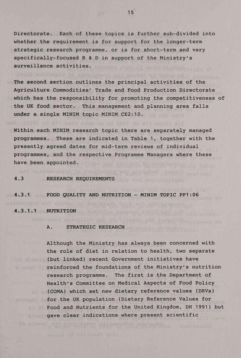 1 Directorate. Each of these topics is further sub-divided into whether the requirement is for support for the longer-term strategic research programme, or is for short-term and very specifically-focused R &amp; D in support of the Ministry’s Surveillance activities. The second section outlines the principal activities of the Agriculture Commodities’ Trade and Food Production Directorate which has the responsibility for promoting the competitiveness of the UK food sector. This management and planning area falls under a single MINIM topic MINIM CE2:10. Within each MINIM research topic there are separately managed programmes. These are indicated in Table 1, together with the presently agreed dates for mid-term reviews of individual programmes, and the respective Programme Managers where these have been appointed. 4.3 RESEARCH REQUIREMENTS 4.3.1 FOOD QUALITY AND NUTRITION -— MINIM TOPIC PP1:06 4.3.1.1 NUTRITION A. STRATEGIC RESEARCH Although the Ministry has always been concerned with the role of diet in relation to health, two separate (but linked) recent Government initiatives have reinforced the foundations of the Ministry’s nutrition research programme. The first is the Department of Health’s Committee on Medical Aspects of Food Policy (COMA) which set new dietary reference values (DRVs) for the UK population (Dietary Reference Values for Food and Nutrients for the United Kingdom, DH 1991) but gave clear indications where present scientific