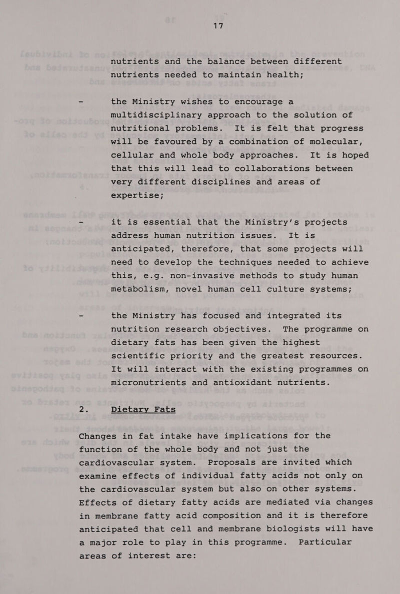 nutrients and the balance between different nutrients needed to maintain health; - the Ministry wishes to encourage a multidisciplinary approach to the solution of nutritional problems. It is felt that progress will be favoured by a combination of molecular, cellular and whole body approaches. It is hoped that this will lead to collaborations between very different disciplines and areas of expertise; - it is essential that the Ministry’s projects address human nutrition issues. It is anticipated, therefore, that some projects will need to develop the techniques needed to achieve this, e.g. non-invasive methods to study human metabolism, novel human cell culture systems; - the Ministry has focused and integrated its nutrition research objectives. The programme on dietary fats has been given the highest scientific priority and the greatest resources. It will interact with the existing programmes on micronutrients and antioxidant nutrients. ray Dietary Fats Changes in fat intake have implications for the function of the whole body and not just the cardiovascular system. Proposals are invited which examine effects of individual fatty acids not only on the cardiovascular system but also on other systems. Effects of dietary fatty acids are mediated via changes in membrane fatty acid composition and it is therefore anticipated that cell and membrane biologists will have a major role to play in this programme. Particular areas of interest are: