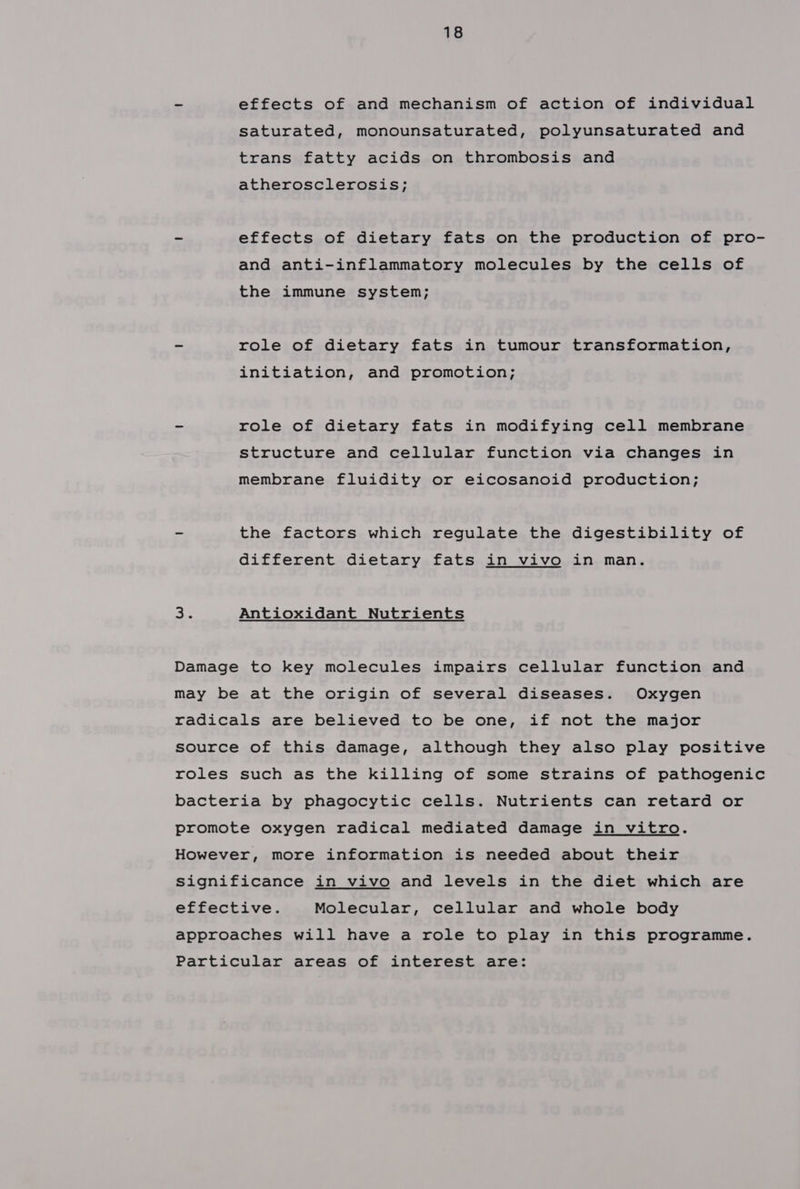- effects of and mechanism of action of individual saturated, monounsaturated, polyunsaturated and trans fatty acids on thrombosis and atherosclerosis; - effects of dietary fats on the production of pro- and anti-inflammatory molecules by the cells of the immune system; - role of dietary fats in tumour transformation, initiation, and promotion; = role of dietary fats in modifying cell membrane structure and cellular function via changes in membrane fluidity or eicosanoid production; - the factors which regulate the digestibility of different dietary fats in vivo in man. He Antioxidant Nutrients Damage to key molecules impairs cellular function and may be at the origin of several diseases. Oxygen radicals are believed to be one, if not the major source of this damage, although they also play positive roles such as the killing of some strains of pathogenic bacteria by phagocytic cells. Nutrients can retard or promote oxygen radical mediated damage in vitro. However, more information is needed about their Significance in vivo and levels in the diet which are effective. Molecular, cellular and whole body approaches will have a role to play in this programme.
