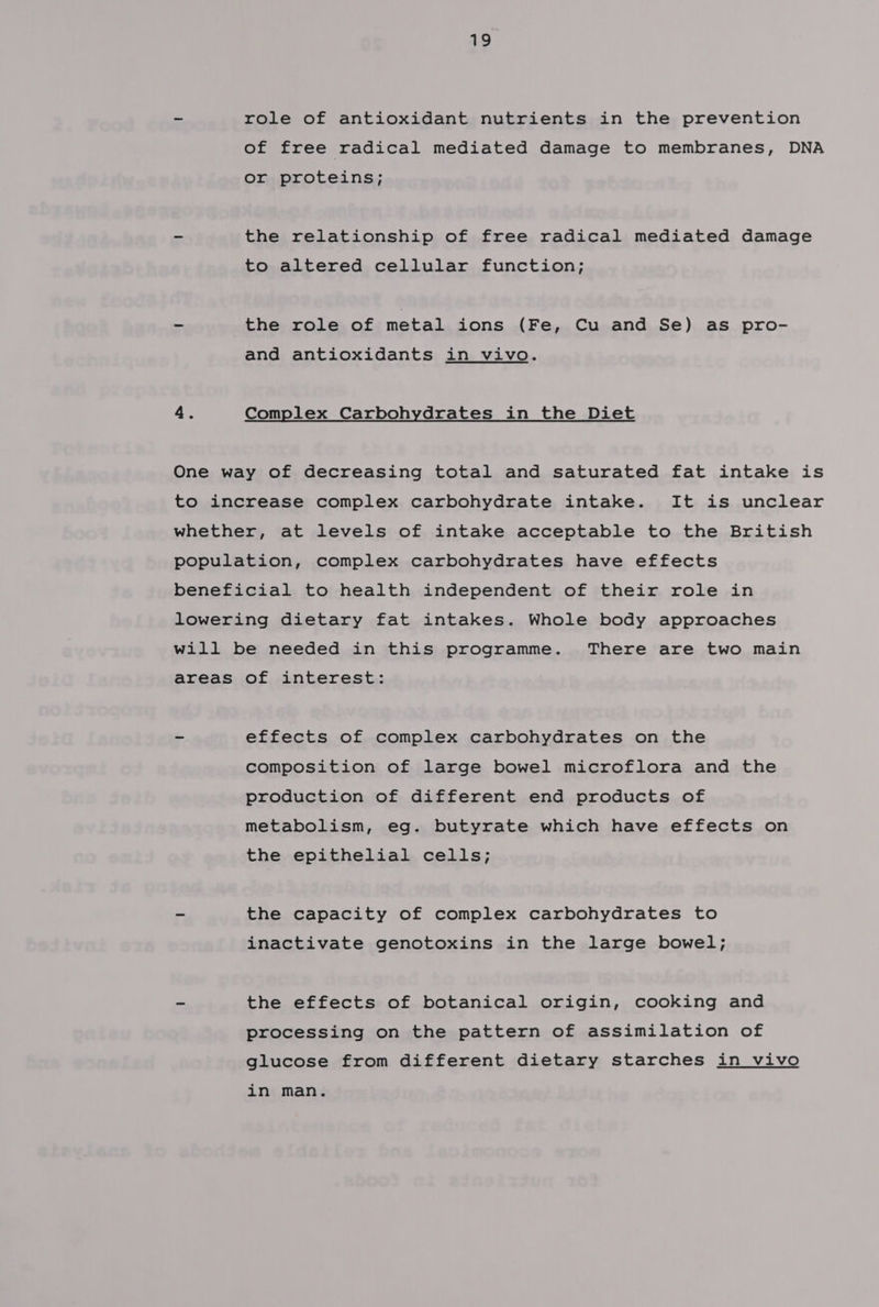 - role of antioxidant nutrients in the prevention of free radical mediated damage to membranes, DNA or proteins; - the relationship of free radical mediated damage to altered cellular function; ~ the role of metal ions (Fe, Cu and Se) as pro- and antioxidants in vivo. 4. Complex Carbohydrates in the Diet One way of decreasing total and saturated fat intake is to increase complex carbohydrate intake. It is unclear whether, at levels of intake acceptable to the British population, complex carbohydrates have effects beneficial to health independent of their role in lowering dietary fat intakes. Whole body approaches will be needed in this programme. There are two main areas of interest: ~ effects of complex carbohydrates on the composition of large bowel microflora and the production of different end products of metabolism, eg. butyrate which have effects on the epithelial cells; - the capacity of complex carbohydrates to inactivate genotoxins in the large bowel; - the effects of botanical origin, cooking and processing on the pattern of assimilation of glucose from different dietary starches in vivo in man.