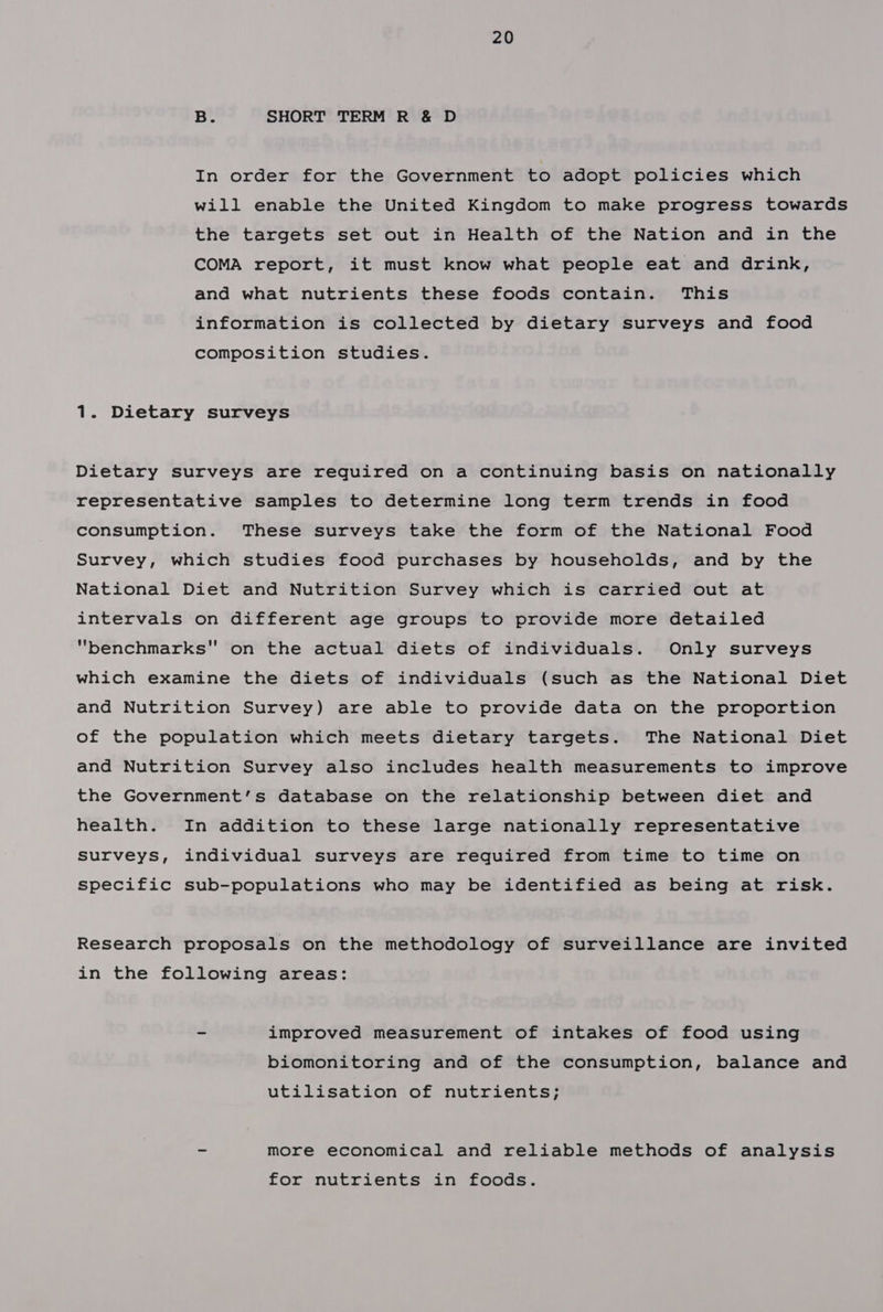 B. SHORT TERM R &amp; D In order for the Government to adopt policies which will enable the United Kingdom to make progress towards the targets set out in Health of the Nation and in the COMA report, it must know what people eat and drink, and what nutrients these foods contain. This information is collected by dietary surveys and food composition studies. 1. Dietary surveys Dietary Surveys are required on a continuing basis on nationally representative samples to determine long term trends in food consumption. These surveys take the form of the National Food Survey, which studies food purchases by households, and by the National Diet and Nutrition Survey which is carried out at intervals on different age groups to provide more detailed benchmarks on the actual diets of individuals. Only surveys which examine the diets of individuals (such as the National Diet and Nutrition Survey) are able to provide data on the proportion of the population which meets dietary targets. The National Diet and Nutrition Survey also includes health measurements to improve the Government’s database on the relationship between diet and health. In addition to these large nationally representative Surveys, individual surveys are required from time to time on specific sub-populations who may be identified as being at risk. Research proposals on the methodology of surveillance are invited in the following areas: - improved measurement of intakes of food using biomonitoring and of the consumption, balance and utilisation of nutrients; - more economical and reliable methods of analysis for nutrients in foods.