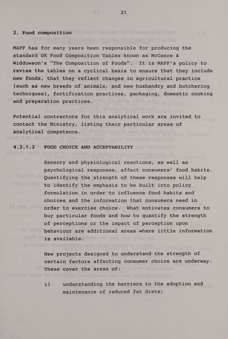 2. Food composition MAFF has for many years been responsible for producing the standard UK Food Composition Tables known as McCance &amp; Widdowson’s The Composition of Foods. It is MAFF’s policy to revise the tables on a cyclical basis to ensure that they include new foods, that they reflect changes in agricultural practice (such as new breeds of animals, and new husbandry and butchering techniques), fortification practices, packaging, domestic cooking and preparation practices. Potential contractors for this analytical work are invited to contact the Ministry, listing their particular areas of analytical competence. 4.3.1.2 FOOD CHOICE AND ACCEPTABILITY Sensory and physiological reactions, as well as psychological responses, affect consumers’ food habits. Quantifying the strength of these responses will help to identify the emphasis to be built into policy formulation in order to influence food habits and choices and the information that consumers need in order to exercise choice. What motivates consumers to buy particular foods and how to quantify the strength of perceptions or the impact of perception upon behaviour are additional areas where little information is available. New projects designed to understand the strength of certain factors affecting consumer choice are underway. These cover the areas of: i) understanding the barriers to the adoption and maintenance of reduced fat diets;