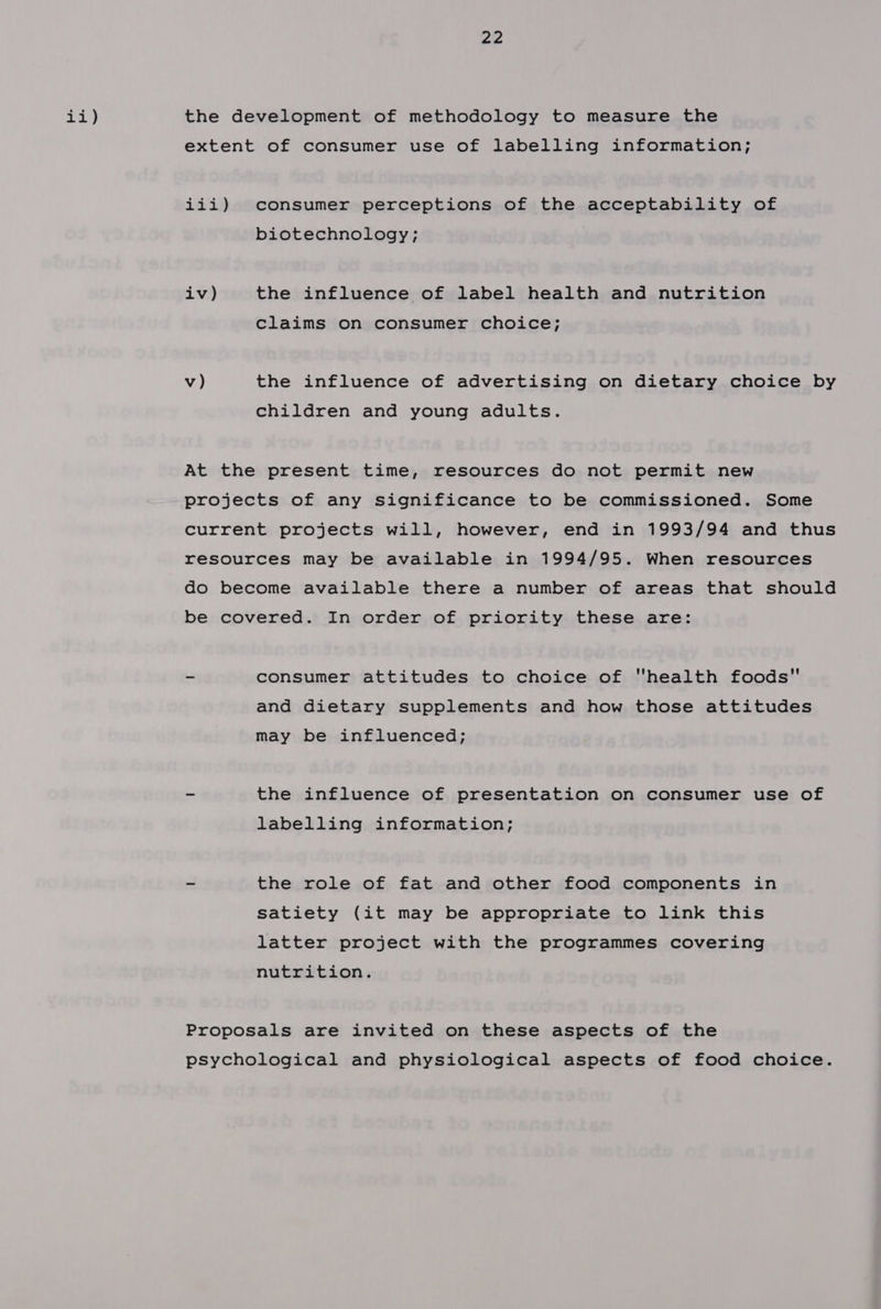 ii) the development of methodology to measure the extent of consumer use of labelling information; iii) consumer perceptions of the acceptability of biotechnology; iv) the influence of label health and nutrition claims on consumer choice; v) the influence of advertising on dietary choice by children and young adults. At the present time, resources do not permit new projects of any significance to be commissioned. Some current projects will, however, end in 1993/94 and thus resources may be available in 1994/95. When resources do become available there a number of areas that should be covered. In order of priority these are: ~ consumer attitudes to choice of health foods and dietary supplements and how those attitudes may be influenced; - the influence of presentation on consumer use of labelling information; _ the role of fat and other food components in Satiety (it may be appropriate to link this latter project with the programmes covering nutrition. Proposals are invited on these aspects of the psychological and physiological aspects of food choice.