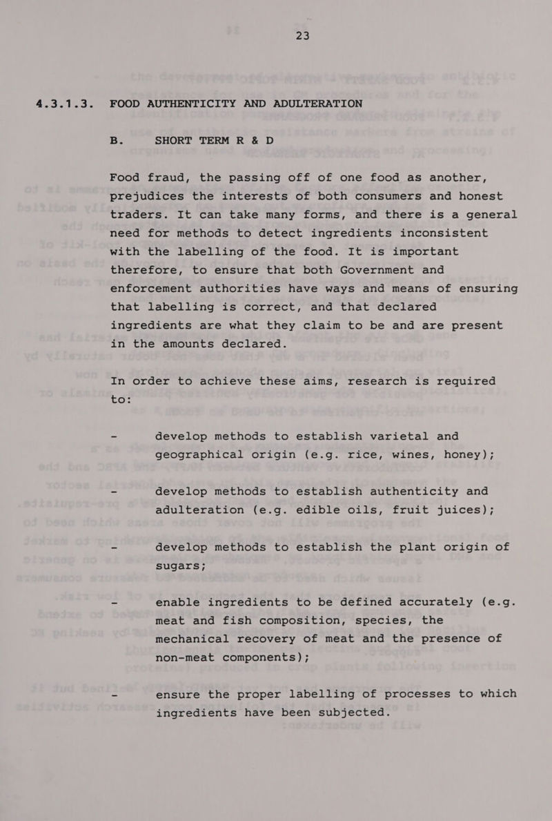 4.3.1.3. FOOD AUTHENTICITY AND ADULTERATION B. SHORT TERM R &amp; D Food fraud, the passing off of one food as another, prejudices the interests of both consumers and honest traders. It can take many forms, and there is a general need for methods to detect ingredients inconsistent with the labelling of the food. It is important therefore, to ensure that both Government and enforcement authorities have ways and means of ensuring that labelling is correct, and that declared ingredients are what they claim to be and are present in the amounts declared. In order to achieve these aims, research is required 5 ~ develop methods to establish varietal and geographical origin (e.g. rice, wines, honey); - develop methods to establish authenticity and adulteration (e.g. edible oils, fruit juices); ~ develop methods to establish the plant origin of sugars; - enable ingredients to be defined accurately (e.g. meat and fish composition, species, the mechanical recovery of meat and the presence of non-meat components); ~ ensure the proper labelling of processes to which ingredients have been subjected.