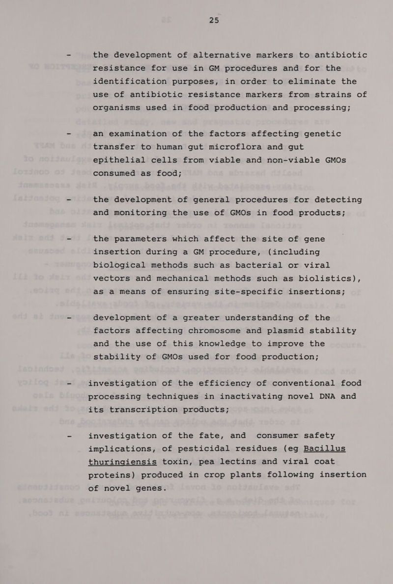 the development of alternative markers to antibiotic resistance for use in GM procedures and for the identification purposes, in order to eliminate the use of antibiotic resistance markers from strains of organisms used in food production and processing; an examination of the factors affecting genetic transfer to human gut microflora and gut epithelial cells from viable and non-viable GMOs consumed as food; the development of general procedures for detecting and monitoring the use of GMOs in food products; the parameters which affect the site of gene insertion during a GM procedure, (including biological methods such as bacterial or viral vectors and mechanical methods such as biolistics), as a means of ensuring site-specific insertions; development of a greater understanding of the factors affecting chromosome and plasmid stability and the use of this knowledge to improve the stability of GMOs used for food production; investigation of the efficiency of conventional food processing techniques in inactivating novel DNA and its transcription products; investigation of the fate, and consumer safety implications, of pesticidal residues (eg Bacillus thuringiensis toxin, pea lectins and viral coat proteins) produced in crop plants following insertion of novel genes.