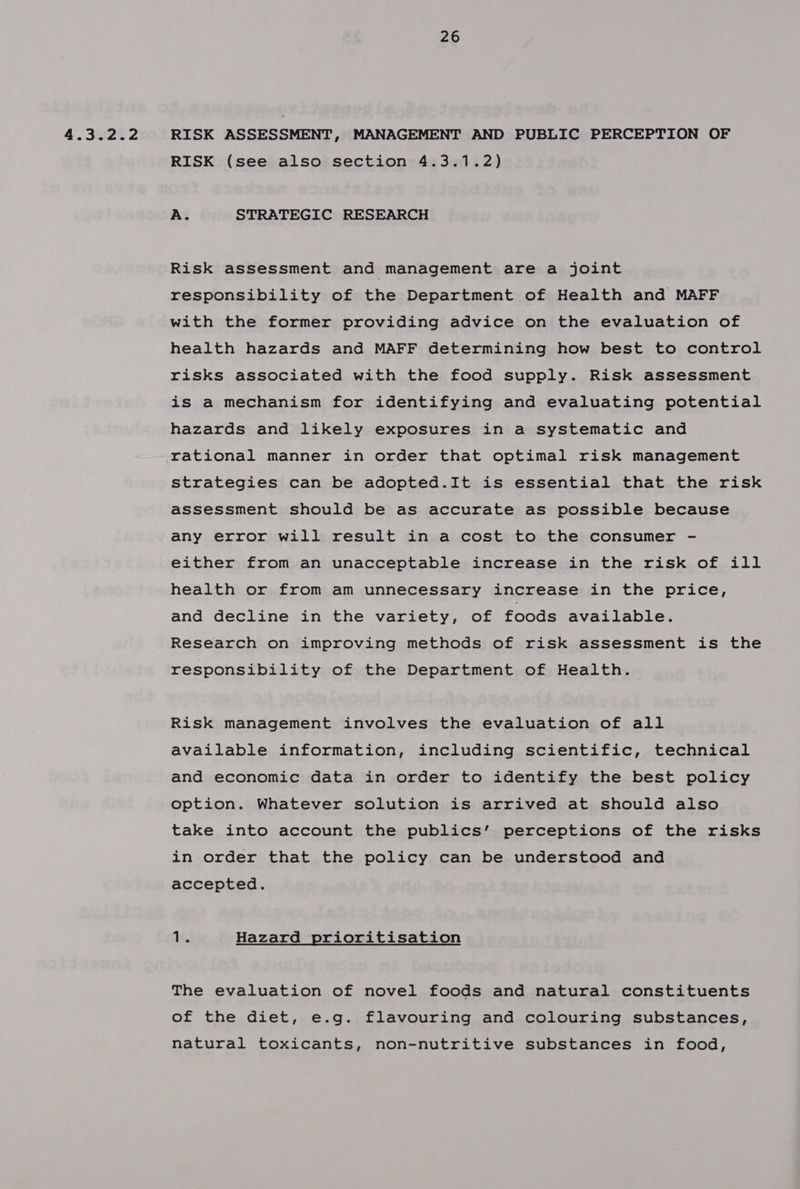 4.3.2.2 RISK ASSESSMENT, MANAGEMENT AND PUBLIC PERCEPTION OF RISK (see also section 4.3.1.2) A. STRATEGIC RESEARCH Risk assessment and management are a joint responsibility of the Department of Health and MAFF with the former providing advice on the evaluation of health hazards and MAFF determining how best to control risks associated with the food supply. Risk assessment is a mechanism for identifying and evaluating potential hazards and likely exposures in a systematic and rational manner in order that optimal risk management strategies can be adopted.It is essential that the risk assessment should be as accurate as possible because any error will result in a cost to the consumer - either from an unacceptable increase in the risk of ill health or from am unnecessary increase in the price, and decline in the variety, of foods available. Research on improving methods of risk assessment is the responsibility of the Department of Health. Risk management involves the evaluation of all available information, including scientific, technical and economic data in order to identify the best policy option. Whatever solution is arrived at should also take into account the publics’ perceptions of the risks in order that the policy can be understood and accepted. ‘It. Hazard prioritisation The evaluation of novel foods and natural constituents of the diet, e.g. flavouring and colouring substances, natural toxicants, non-nutritive substances in food,