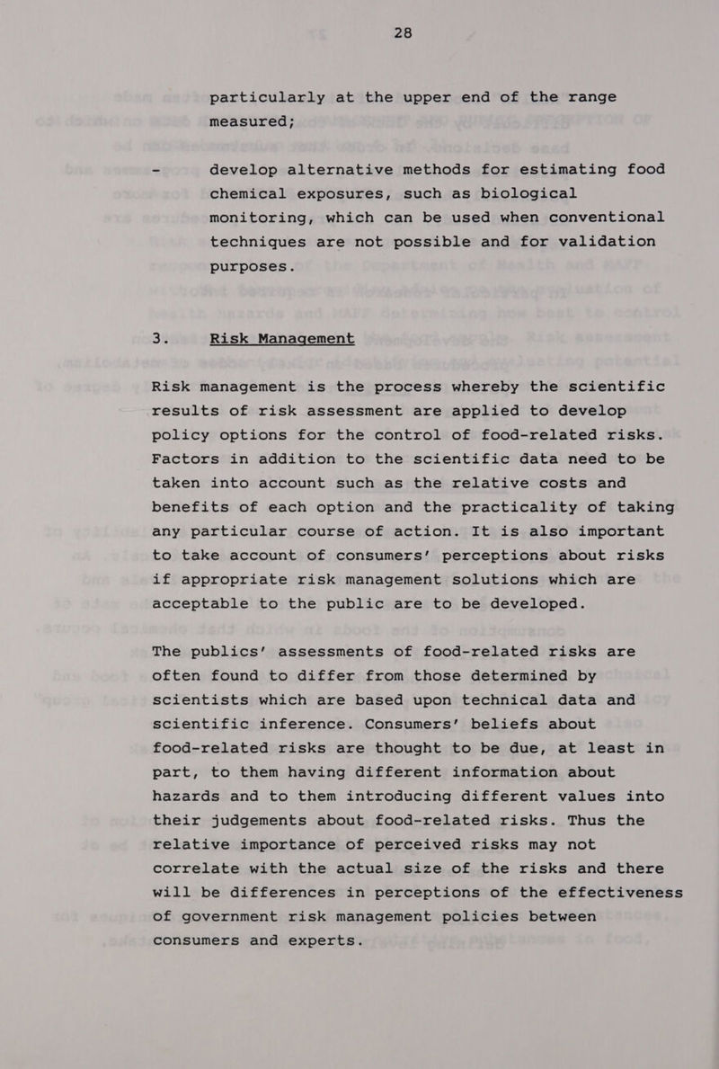 particularly at the upper end of the range measured; ~ develop alternative methods for estimating food chemical exposures, such as biological monitoring, which can be used when conventional techniques are not possible and for validation purposes. 32 Risk Management Risk management is the process whereby the scientific results of risk assessment are applied to develop policy options for the control of food-related risks. Factors in addition to the scientific data need to be taken into account such as the relative costs and benefits of each option and the practicality of taking any particular course of action. It is also important to take account of consumers’ perceptions about risks if appropriate risk management solutions which are acceptable to the public are to be developed. The publics’ assessments of food-related risks are often found to differ from those determined by scientists which are based upon technical data and scientific inference. Consumers’ beliefs about food-related risks are thought to be due, at least in part, to them having different information about hazards and to them introducing different values into their judgements about food-related risks. Thus the relative importance of perceived risks may not correlate with the actual size of the risks and there will be differences in perceptions of the effectiveness of government risk management policies between consumers and experts.