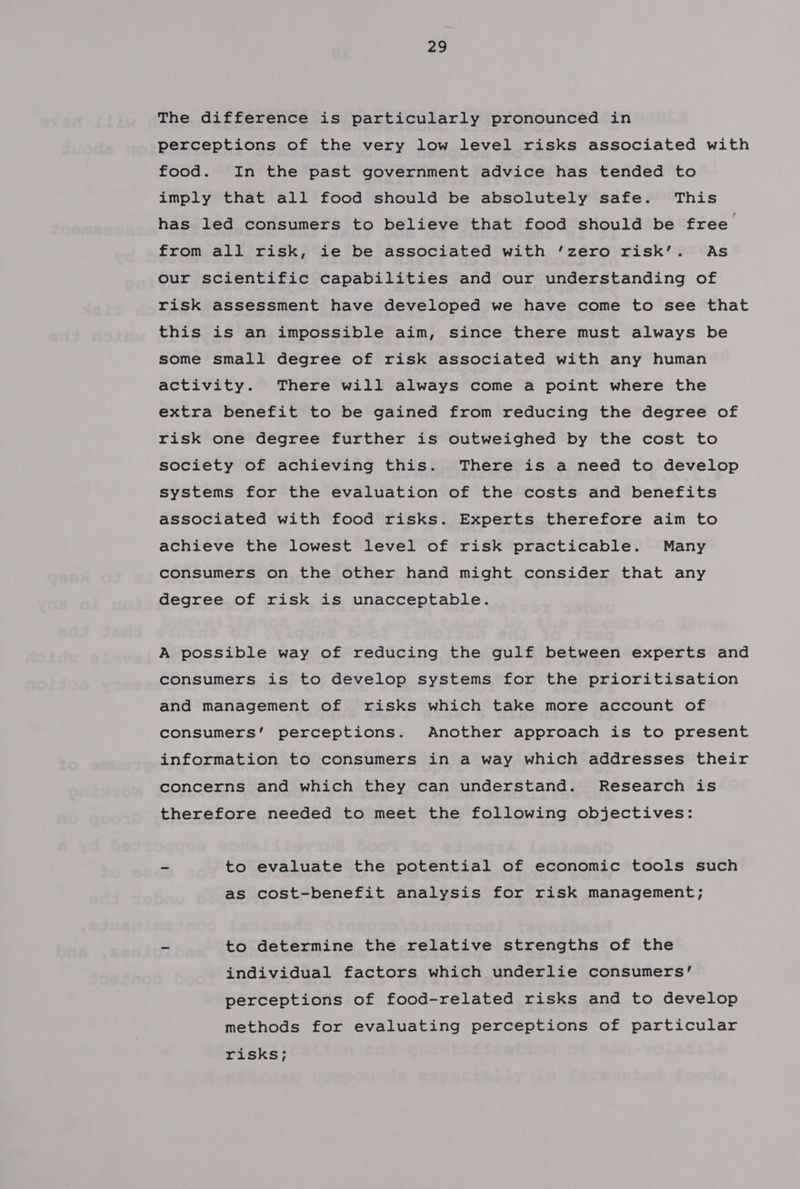 The difference is particularly pronounced in perceptions of the very low level risks associated with food. In the past government advice has tended to imply that all food should be absolutely safe. This has led consumers to believe that food should be free from all risk, ie be associated with ’zero risk’. As our scientific capabilities and our understanding of risk assessment have developed we have come to see that this is an impossible aim, since there must always be some small degree of risk associated with any human activity. There will always come a point where the extra benefit to be gained from reducing the degree of risk one degree further is outweighed by the cost to society of achieving this. There is a need to develop systems for the evaluation of the costs and benefits associated with food risks. Experts therefore aim to achieve the lowest level of risk practicable. Many consumers on the other hand might consider that any degree of risk is unacceptable. A possible way of reducing the gulf between experts and consumers is to develop systems for the prioritisation and management of risks which take more account of consumers’ perceptions. Another approach is to present information to consumers in a way which addresses their concerns and which they can understand. Research is therefore needed to meet the following objectives: ~ to evaluate the potential of economic tools such as cost-benefit analysis for risk management; - to determine the relative strengths of the individual factors which underlie consumers’ perceptions of food-related risks and to develop methods for evaluating perceptions of particular risks;