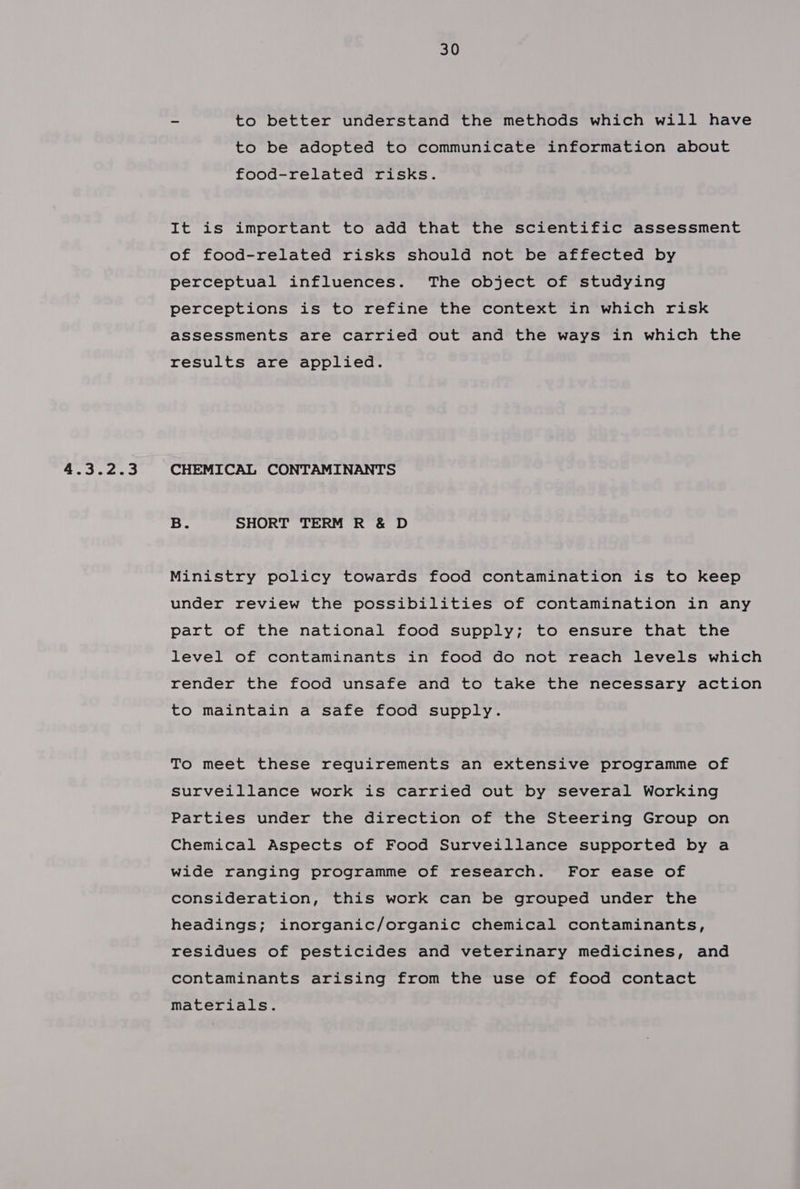 - to better understand the methods which will have to be adopted to communicate information about food-related risks. It is important to add that the scientific assessment of food-related risks should not be affected by perceptual influences. The object of studying perceptions is to refine the context in which risk assessments are carried out and the ways in which the results are applied. 4.3.2.3 CHEMICAL CONTAMINANTS B. SHORT TERM R &amp; D Ministry policy towards food contamination is to keep under review the possibilities of contamination in any part of the national food supply; to ensure that the level of contaminants in food do not reach levels which render the food unsafe and to take the necessary action to maintain a safe food supply. To meet these requirements an extensive programme of Surveillance work is carried out by several Working Parties under the direction of the Steering Group on Chemical Aspects of Food Surveillance supported by a wide ranging programme of research. For ease of consideration, this work can be grouped under the headings; inorganic/organic chemical contaminants, residues of pesticides and veterinary medicines, and contaminants arising from the use of food contact materials.