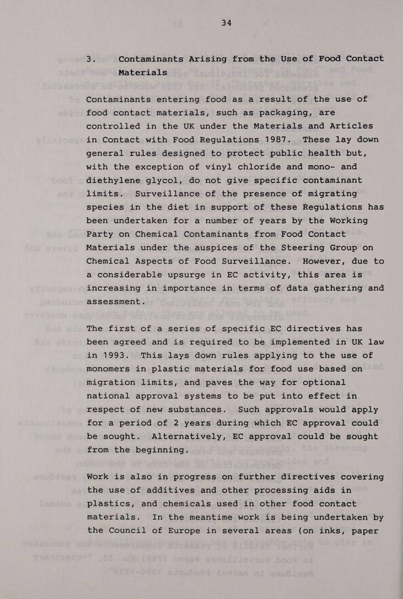 38 Contaminants Arising from the Use of Food Contact Materials Contaminants entering food as a result of the use of food contact materials, such as packaging, are controlled in the UK under the Materials and Articles in Contact with Food Regulations 1987. These lay down general rules designed to protect public health but, with the exception of vinyl chloride and mono- and diethylene glycol, do not give specific contaminant limits. Surveillance of the presence of migrating species in the diet in support of these Regulations has been undertaken for a number of years by the Working Party on Chemical Contaminants from Food Contact Materials under the auspices of the Steering Group on Chemical Aspects of Food Surveillance. However, due to a considerable upsurge in EC activity, this area is increasing in importance in terms of data gathering and assessment. The first of a series of specific EC directives has been agreed and is required to be implemented in UK law in 1993. This lays down rules applying to the use of monomers in plastic materials for food use based on migration limits, and paves the way for optional national approval systems to be put into effect in respect of new substances. Such approvals would apply for a period of 2 years during which EC approval could be sought. Alternatively, EC approval could be sought from the beginning. Work is also in progress on further directives covering the use of additives and other processing aids in plastics, and chemicals used in other food contact materials. In the meantime work is being undertaken by the Council of Europe in several areas (on inks, paper