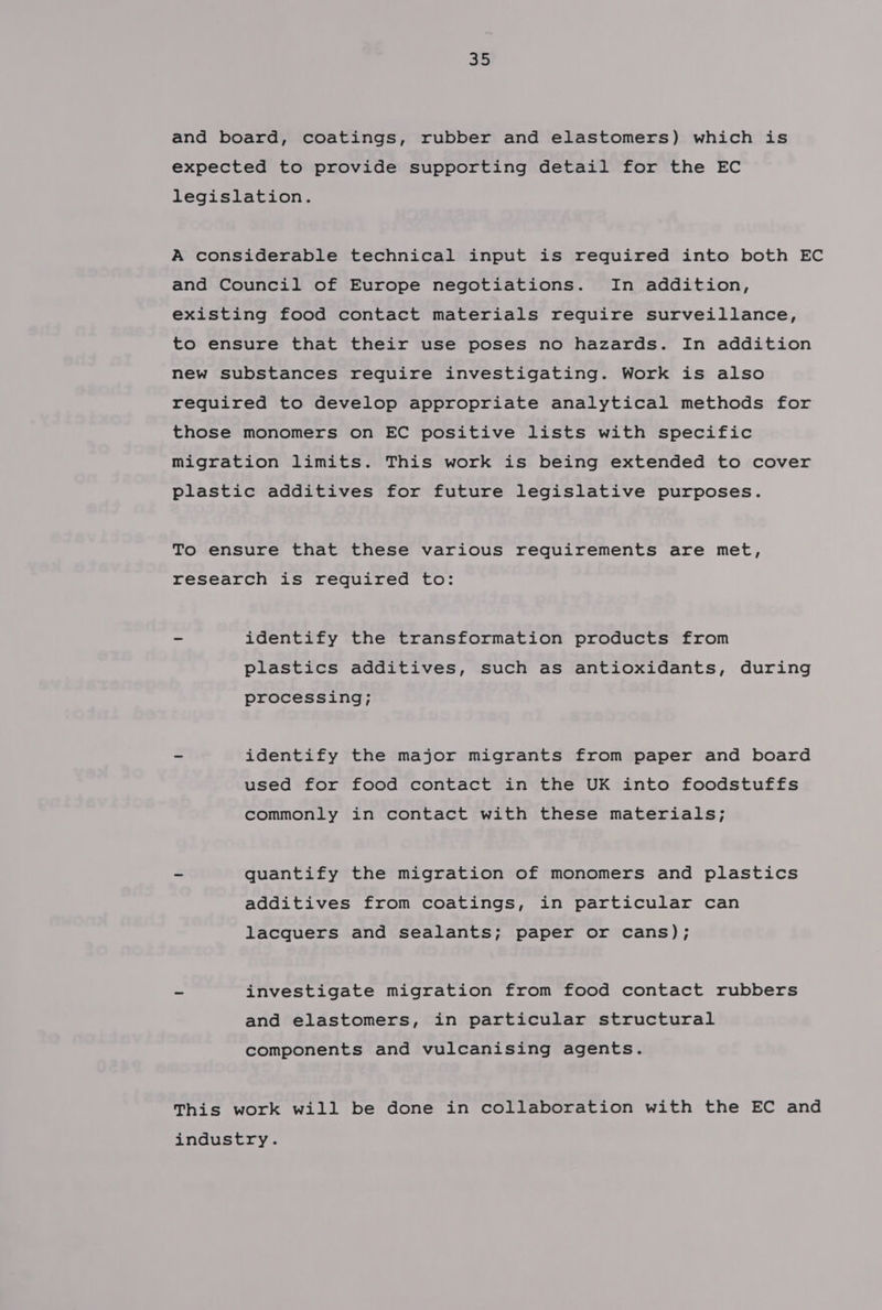 and board, coatings, rubber and elastomers) which is expected to provide supporting detail for the EC legislation. A considerable technical input is required into both EC and Council of Europe negotiations. In addition, existing food contact materials require surveillance, to ensure that their use poses no hazards. In addition new substances require investigating. Work is also required to develop appropriate analytical methods for those monomers on EC positive lists with specific migration limits. This work is being extended to cover plastic additives for future legislative purposes. To ensure that these various requirements are met, research is required to: ~ identify the transformation products from plastics additives, such as antioxidants, during processing; ~ identify the major migrants from paper and board used for food contact in the UK into foodstuffs commonly in contact with these materials; ~ quantify the migration of monomers and plastics additives from coatings, in particular can lacquers and sealants; paper or cans); - investigate migration from food contact rubbers and elastomers, in particular structural components and vulcanising agents. This work will be done in collaboration with the EC and industry.