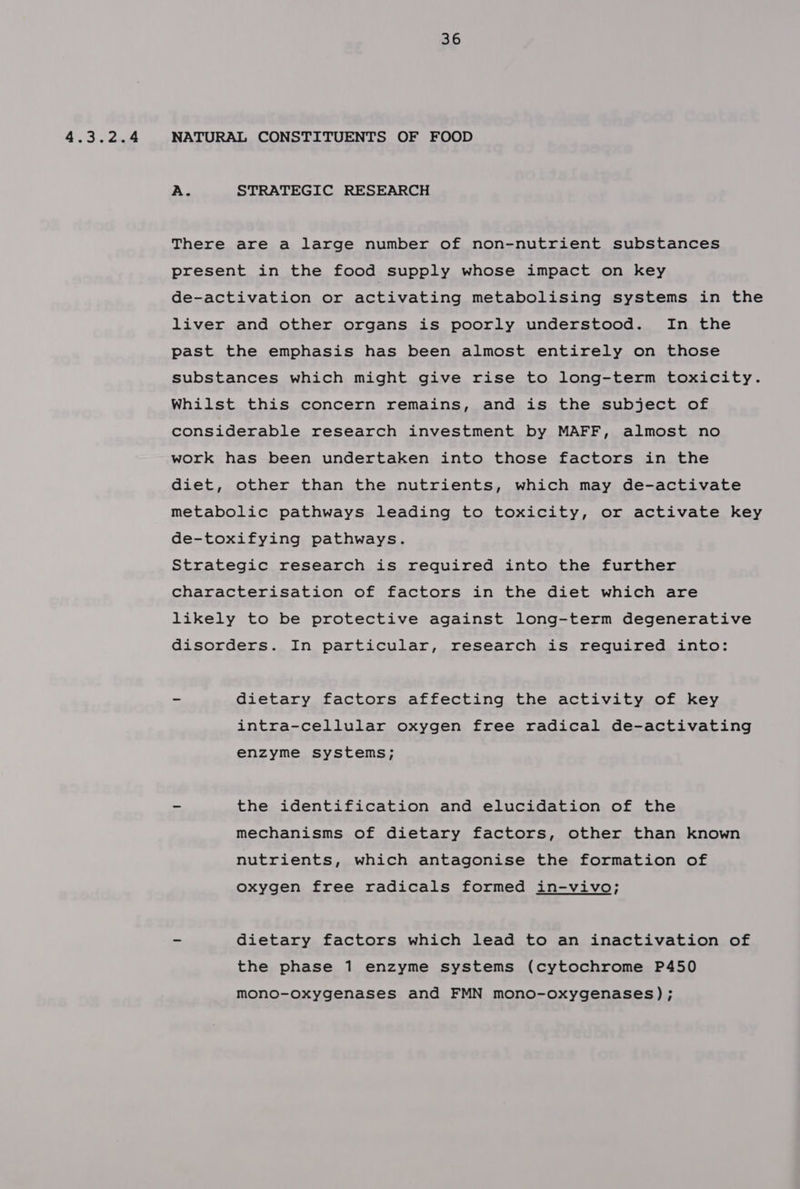 4.3.2.4 NATURAL CONSTITUENTS OF FOOD A. STRATEGIC RESEARCH There are a large number of non-nutrient substances present in the food supply whose impact on key de-activation or activating metabolising systems in the liver and other organs is poorly understood. In the past the emphasis has been almost entirely on those substances which might give rise to long-term toxicity. Whilst this concern remains, and is the subject of considerable research investment by MAFF, almost no work has been undertaken into those factors in the diet, other than the nutrients, which may de-activate metabolic pathways leading to toxicity, or activate key de-toxifying pathways. Strategic research is required into the further characterisation of factors in the diet which are likely to be protective against long-term degenerative disorders. In particular, research is required into: - dietary factors affecting the activity of key intra-cellular oxygen free radical de-activating enzyme systems; - the identification and elucidation of the mechanisms of dietary factors, other than known nutrients, which antagonise the formation of oxygen free radicals formed in-vivo; - dietary factors which lead to an inactivation of the phase 1 enzyme systems (cytochrome P450 mono-oxygenases and FMN mono-oxygenases);