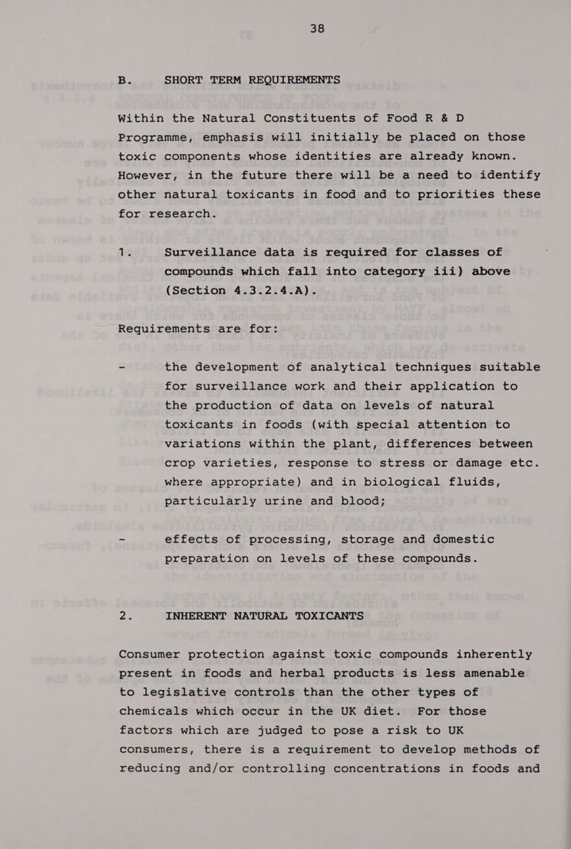 B. SHORT TERM REQUIREMENTS Within the Natural Constituents of Food R &amp; D Programme, emphasis will initially be placed on those toxic components whose identities are already known. However, in the future there will be a need to identify other natural toxicants in food and to priorities these for research. 14 Surveillance data is required for classes of compounds which fall into category iii) above (Section 4.3.2.4.A). Requirements are for: - the development of analytical techniques suitable for surveillance work and their application to the production of data on levels of natural toxicants in foods (with special attention to variations within the plant, differences between crop varieties, response to stress or damage etc. where appropriate) and in biological fluids, particularly urine and blood; - effects of processing, storage and domestic preparation on levels of these compounds. ers INHERENT NATURAL TOXICANTS Consumer protection against toxic compounds inherently present in foods and herbal products is less amenable to legislative controls than the other types of chemicals which occur in the UK diet. For those factors which are judged to pose a risk to UK consumers, there is a requirement to develop methods of reducing and/or controlling concentrations in foods and