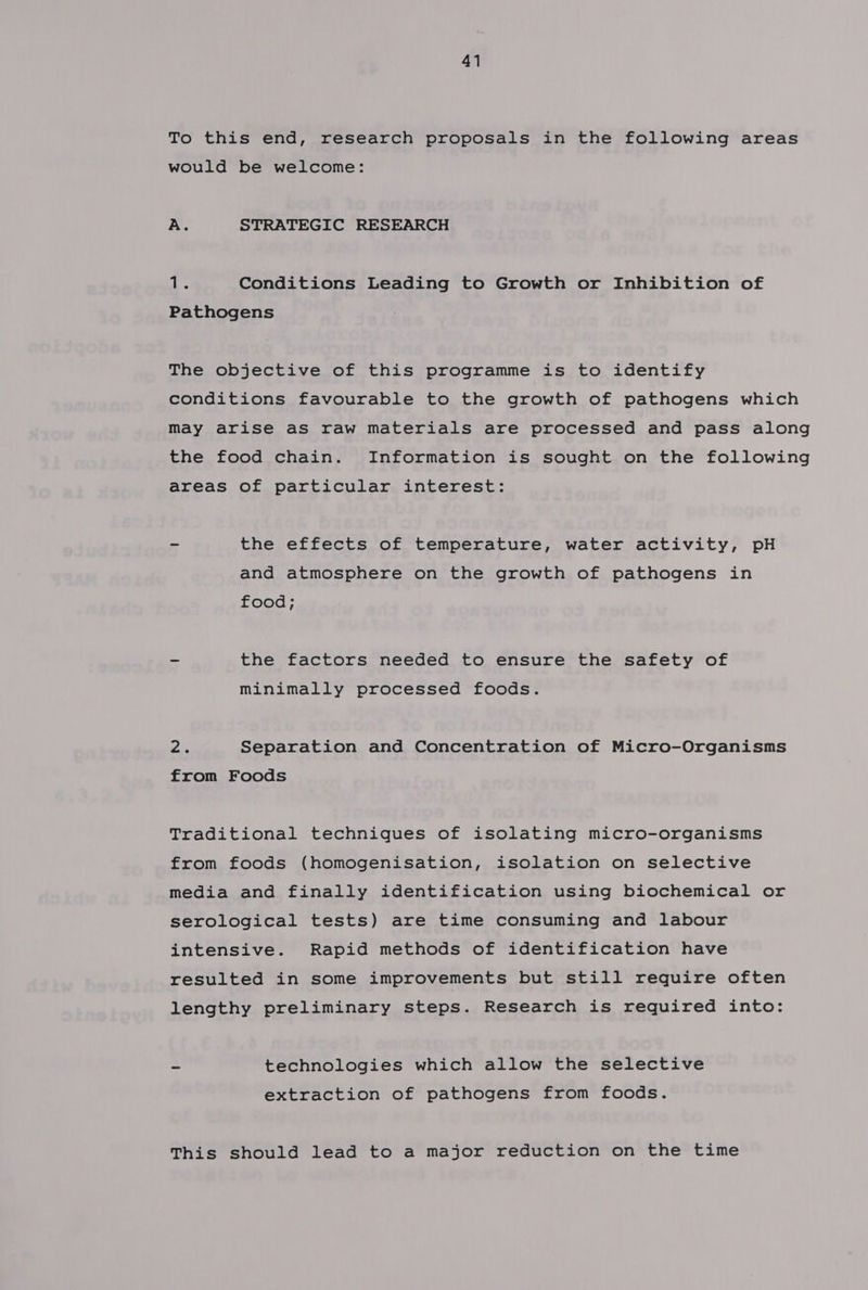 To this end, research proposals in the following areas would be welcome: A. STRATEGIC RESEARCH 1 ngs Conditions Leading to Growth or Inhibition of Pathogens The objective of this programme is to identify conditions favourable to the growth of pathogens which may arise aS raw materials are processed and pass along the food chain. Information is sought on the following areas of particular interest: ~ the effects of temperature, water activity, pH and atmosphere on the growth of pathogens in food; - the factors needed to ensure the safety of minimally processed foods. 7 Separation and Concentration of Micro-Organisms from Foods Traditional techniques of isolating micro-organisms from foods (homogenisation, isolation on selective media and finally identification using biochemical or serological tests) are time consuming and labour intensive. Rapid methods of identification have resulted in some improvements but still require often lengthy preliminary steps. Research is required into: ~ technologies which allow the selective extraction of pathogens from foods. This should lead to a major reduction on the time