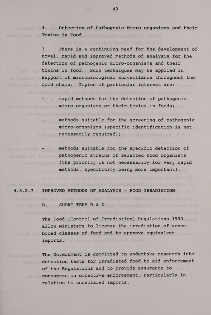 4.3.2.7 vie There is a continuing need for the development of novel, rapid and improved methods of analysis for the detection of pathogenic micro-organisms and their toxins in food. Such techniques may be applied in support of microbiological surveillance throughout the food chain. Topics of particular interest are: - rapid methods for the detection of pathogenic micro-organisms or their toxins in foods; - methods suitable for the screening of pathogenic micro-organisms (specific identification is not necessarily required); = methods suitable for the specific detection of pathogenic strains of selected food organisms (the priority is not necessarily for very rapid methods, specificity being more important). IMPROVED METHODS OF ANALYSIS - FOOD IRRADIATION B. SHORT TERM R &amp; D The Food (Control of Irradiation) Regulations 1990 allow Ministers to license the irradiation of seven broad classes of food and to approve equivalent imports. The Government is committed to undertake research into detection tests for irradiated food to aid enforcement of the Regulations and to provide assurance to consumers on effective enforcement, particularly in relation to undeclared imports.