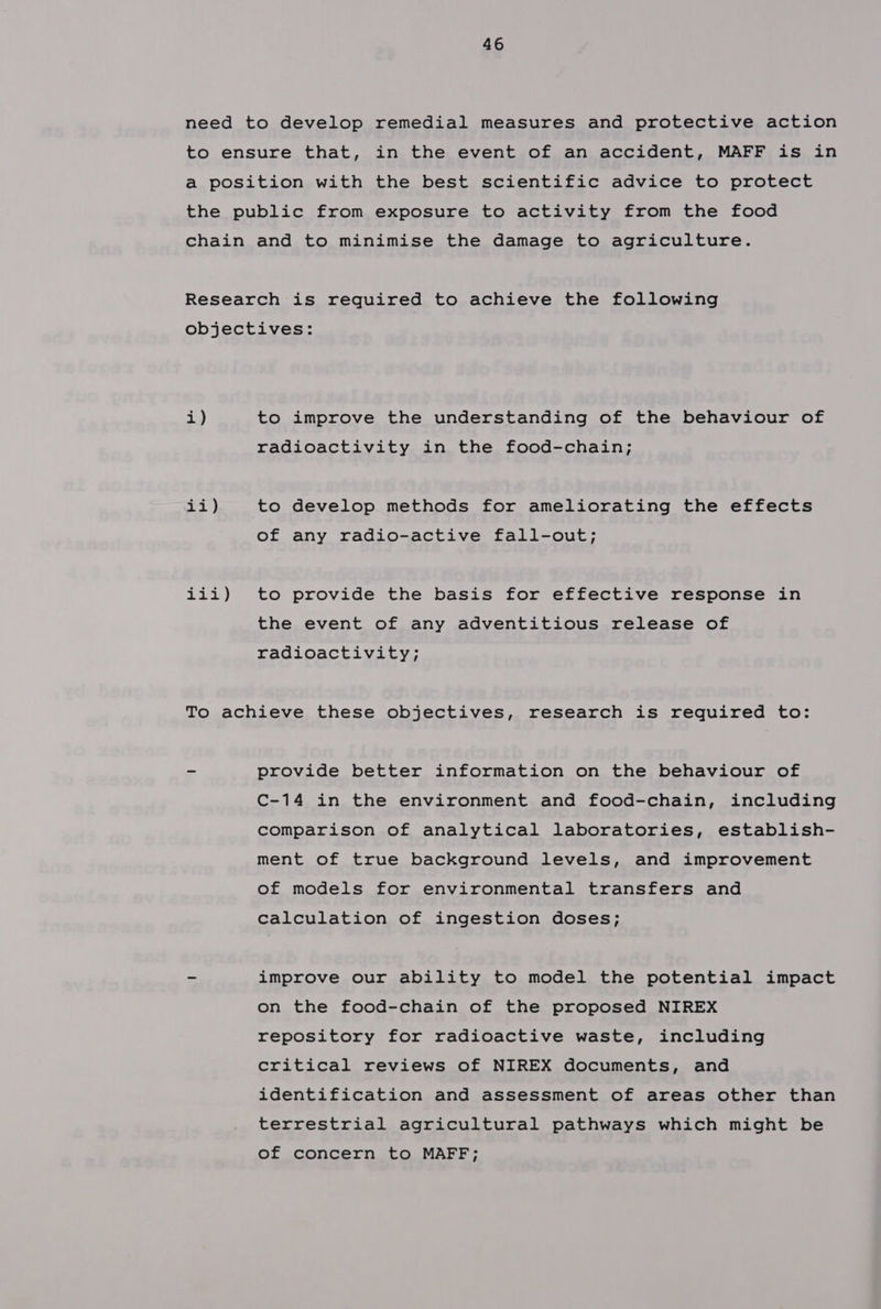 i) ii) Sigs bay to improve the understanding of the behaviour of radioactivity in the food-chain; to develop methods for ameliorating the effects of any radio-active fall-out; to provide the basis for effective response in the event of any adventitious release of radioactivity; provide better information on the behaviour of C-14 in the environment and food-chain, including comparison of analytical laboratories, establish- ment of true background levels, and improvement of models for environmental transfers and calculation of ingestion doses; improve our ability to model the potential impact on the food-chain of the proposed NIREX repository for radioactive waste, including critical reviews of NIREX documents, and identification and assessment of areas other than terrestrial agricultural pathways which might be of concern to MAFF;