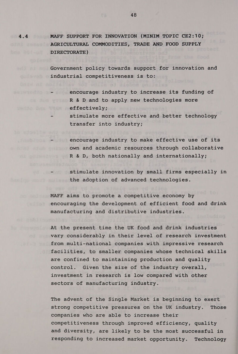 MAFF SUPPORT FOR INNOVATION (MINIM TOPIC CE2:10; AGRICULTURAL COMMODITIES, TRADE AND FOOD SUPPLY DIRECTORATE ) Government policy towards support for innovation and industrial competitiveness is to: = encourage industry to increase its funding of R & D and to apply new technologies more effectively; - stimulate more effective and better technology transfer into industry; - encourage industry to make effective use of its own and academic resources through collaborative R & D, both nationally and internationally; - stimulate innovation by small firms especially in the adoption of advanced technologies. MAFF aims to promote a competitive economy by encouraging the development of efficient food and drink manufacturing and distributive industries. At the present time the UK food and drink industries vary considerably in their level of research investment from multi-national companies with impressive research facilities, to smaller companies whose technical skills are confined to maintaining production and quality control. Given the size of the industry overall, investment in research is low compared with other sectors of manufacturing industry. The advent of the Single Market is beginning to exert strong competitive pressures on the UK industry. Those companies who are able to increase their competitiveness through improved efficiency, quality and diversity, are likely to be the most successful in responding to increased market opportunity. Technology
