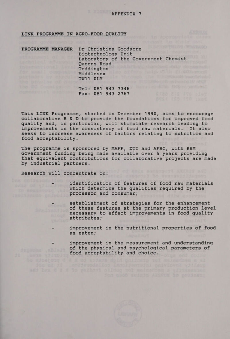 LINK PROGRAMME IN AGRO-FOOD QUALITY PROGRAMME MANAGER Dr Christina Goodacre Biotechnology Unit Laboratory of the Government Chemist Queens Road Teddington Middlesex TW11 OLY Tel: 081 943 7346 Fax: 081 943 2767 This LINK Programme, started in December 1990, aims to encourage collaborative R &amp; D to provide the foundations for improved food quality and, in particular, will stimulate research leading to improvements in the consistency of food raw materials. It also seeks to increase awareness of factors relating to nutrition and food acceptability. The programme is sponsored by MAFF, DTI and AFRC, with £8M Government funding being made available over 5 years providing that equivalent contributions for collaborative projects are made by industrial partners. Research will concentrate on: - identification of features of food raw materials which determine the qualities required by the processor and consumer; - establishment of strategies for the enhancement of these features at the primary production level necessary to effect improvements in food quality attributes; = improvement in the nutritional properties of food as eaten; - improvement in the measurement and understanding of the physical and psychological parameters of food acceptability and choice.