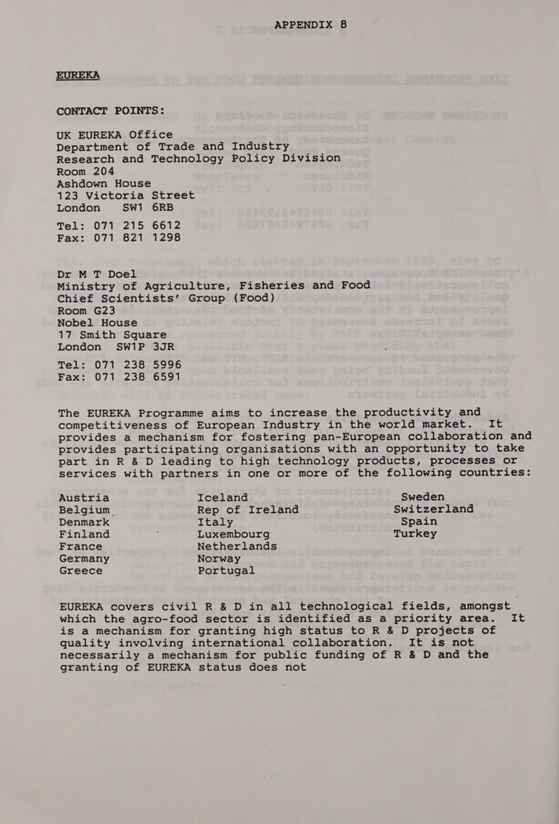 EUREKA CONTACT POINTS: UK EUREKA Office Department of Trade and Industry Research and Technology Policy Division Room 204 Ashdown House 123 Victoria Street London SW1 6RB Tel: 071 215 6612 Fax: 071 821 1298 Dr M T Doel Ministry of Agriculture, Fisheries and Food Chief Scientists’ Group (Food) Room G23 Nobel House 17 Smith Square London SW1P 3JR a a hy by Neher ae > palin he he Fax: 071 238 6591 The EUREKA Programme aims to increase the productivity and competitiveness of European Industry in the world market. It provides a mechanism for fostering pan-European collaboration and provides participating organisations with an opportunity to take part in R &amp; D leading to high technology products, processes or services with partners in one or more of the following countries: Austria Iceland Sweden Belgium. Rep of Ireland Switzerland Denmark Italy Spain Finland Luxembourg Turkey France Netherlands Germany Norway Greece Portugal EUREKA covers civil R &amp; D in all technological fields, amongst which the agro-food sector is identified as a priority area. It is a mechanism for granting high status to R &amp; D projects of quality involving international collaboration. It is not necessarily a mechanism for public funding of R &amp; D and the granting of EUREKA status does not