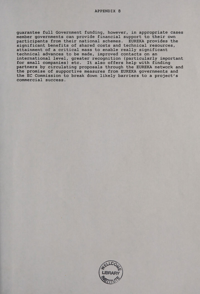 guarantee full Government funding, however, in appropriate cases member governments can provide financial support to their own participants from their national schemes. EUREKA provides the significant benefits of shared costs and technical resources, attainment of a critical mass to enable really significant technical advances to be made, improved contacts on an international level, greater recognition (particularly important for small companies) etc. It also offers help with finding partners by circulating proposals through the EUREKA network and the promise of supportive measures from EUREKA governments and the EC Commission to break down likely barriers to a project’s commercial success. 
