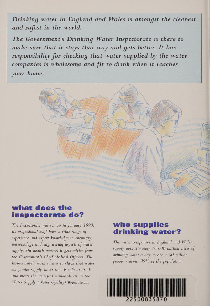 and safest in the world. your home. what does the inspectorate do? The Inspectorate was set up in January 1990. Its professional staff have a wide range of experience and expert knowledge in chemistry, microbiology and engineering aspects of water supply. On health matters it gets advice from the Government’s Chief Medical Officers. The Inspectorate’s main task is to check that water companies supply water that is safe to drink and meets the stringent standards set  who supplies drinking water? The water companies in England and Wales supply approximately 16,600 million litres of drinking water a day to about 50 million people - about 99% of the population. IM 5870